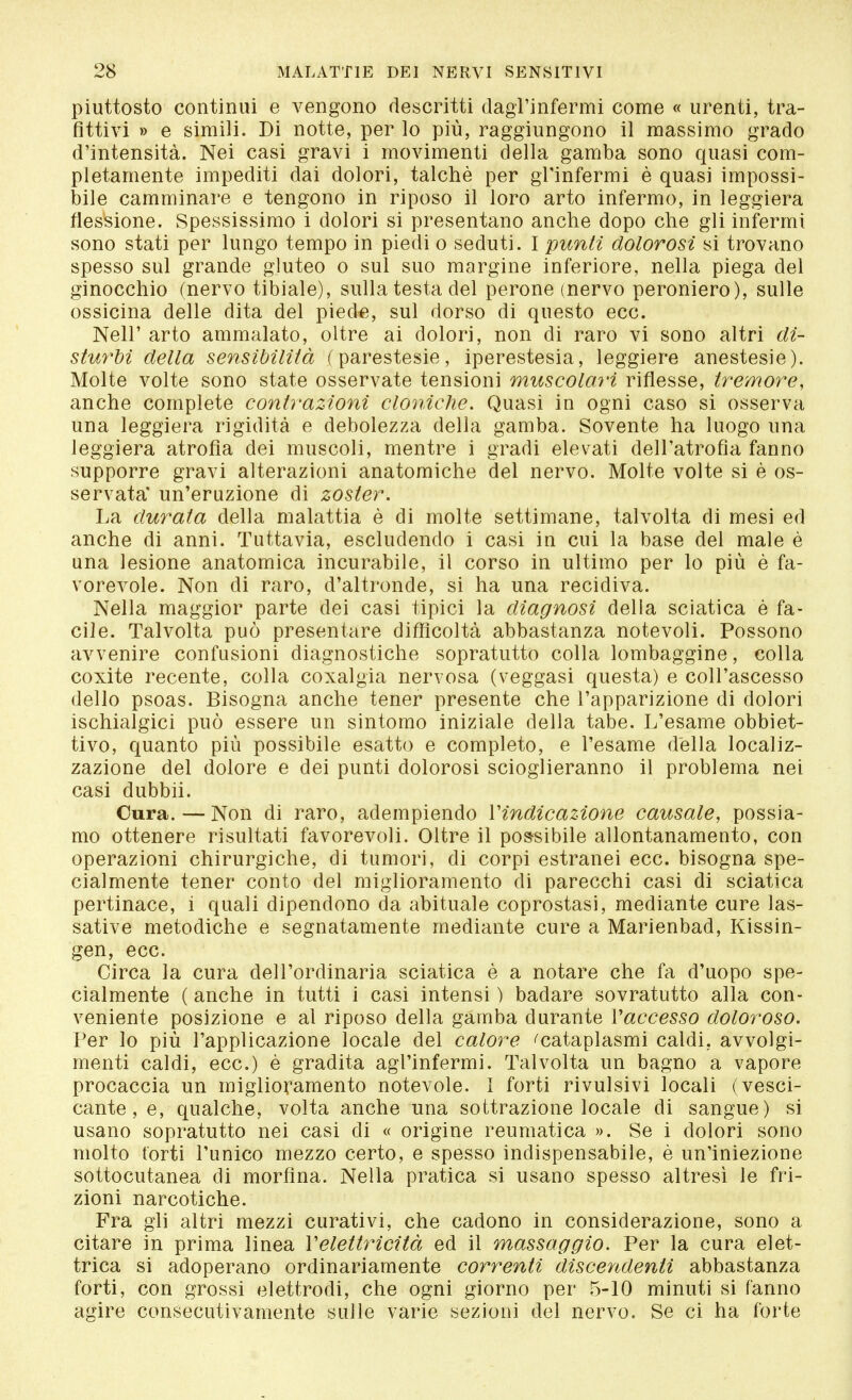 piuttosto continui e vengono descritti dagl'infermi come « urenti, tra- fittivi » e simili. Di notte, per lo più, raggiungono il massimo grado d'intensità. Nei casi gravi i movimenti della gamba sono quasi com- pletamente impediti dai dolori, talché per gl'infermi è quasi impossi- bile camminare e tengono in riposo il loro arto infermo, in leggiera flessione. Spessissimo i dolori si presentano anche dopo che gli infermi sono stati per lungo tempo in piedi o seduti. I punti dolorosi si trovano spesso sul grande gluteo o sul suo margine inferiore, nella piega del ginocchio (nervo tibiale), sulla testa del perone (nervo peroniero), sulle ossicina delle dita del piede, sul dorso di questo ecc. Neil' arto ammalato, oltre ai dolori, non di raro vi sono altri di- sturbi della sensibilità (parestesie, iperestesia, leggiere anestesie). Molte volte sono state osservate tensioni muscolari riflesse, tremore, anche complete contrazioni clàniche. Quasi in ogni caso si osserva una leggiera rigidità e debolezza della gamba. Sovente ha luogo una leggiera atrofia dei muscoli, mentre i gradi elevati dell'atrofia fanno supporre gravi alterazioni anatomiche del nervo. Molte volte si è os- servata' un'eruzione di zoster. La durata della malattia è di molte settimane, talvolta di mesi ed anche di anni. Tuttavia, escludendo i casi in cui la base del male è una lesione anatomica incurabile, il corso in ultimo per lo più è fa- vorevole. Non di raro, d'altronde, si ha una recidiva. Nella maggior parte dei casi tipici la diagnosi della sciatica è fa- cile. Talvolta può presentare difficoltà abbastanza notevoli. Possono avvenire confusioni diagnostiche sopratutto colla lombaggine, colla coxite recente, colla coxalgia nervosa (veggasi questa) e coll'ascesso dello psoas. Bisogna anche tener presente che l'apparizione di dolori ischialgici può essere un sintomo iniziale della tabe. L'esame obbiet- tivo, quanto più possibile esatto e completo, e l'esame della localiz- zazione del dolore e dei punti dolorosi scioglieranno il problema nei casi dubbii. Cura. — Non di raro, adempiendo Vindicazione causale, possia- mo ottenere risultati favorevoli. Oltre il possibile allontanamento, con operazioni chirurgiche, di tumori, di corpi estranei ecc. bisogna spe- cialmente tener conto del miglioramento eli parecchi casi di sciatica pertinace, i quali dipendono da abituale coprostasi, mediante cure las- sative metodiche e segnatamente mediante cure a Marienbad, Kissin- gen, ecc. Circa la cura dell'ordinaria sciatica è a notare che fa d'uopo spe- cialmente ( anche in tutti i casi intensi ) badare sovratutto alla con- veniente posizione e al riposo della gamba durante Vaccesso doloroso. Per lo più l'applicazione locale del calore 'cataplasmi caldi, avvolgi- menti caldi, ecc.) è gradita agl'infermi. Talvolta un bagno a vapore procaccia un miglioramento notevole. I forti rivulsivi locali (vesci- cante, e, qualche, volta anche una sottrazione locale di sangue) si usano sopratutto nei casi di « origine reumatica ». Se i dolori sono molto torti l'unico mezzo certo, e spesso indispensabile, è un'iniezione sottocutanea di morfina. Nella pratica si usano spesso altresì le fri- zioni narcotiche. Fra gli altri mezzi curativi, che cadono in considerazione, sono a citare in prima linea Velettricità ed il massaggio. Per la cura elet- trica si adoperano ordinariamente correnti discendenti abbastanza forti, con grossi elettrodi, che ogni giorno per 5-10 minuti si fanno agire consecutivamente sulle varie sezioni del nervo. Se ci ha forte