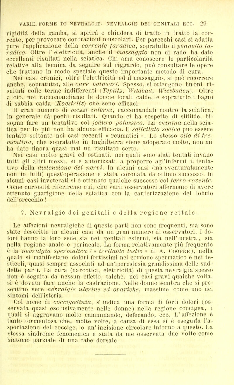 rigidità della gamba, si aprirà e chiuderà di tratto in tratto la cor- rente, per provocare contrazioni muscolari. Per parecchi casi si adatta pure l'applicazione della corrente faradica, sopratutto il pennello fa- radico. Oltre 1' elettricità, anche il massaggio non di rado ha dato eccellenti risultati nella sciatica. Chi ama conoscere le particolarità relative alla tecnica da seguire sul riggardo, può consultare le opere che trattano in modo speciale questo importante metodo di cura. Nei casi cronici, oltre l'elettricità ed il massaggio, si può ricorrere anche, sopratutto, alle cure balneari. Spesso, si ottengono buoni ri- sultati colle terme indifferenti (Teplitz, Wüdbad, Wiesbaden). Oltre a ciò, noi raccomandiamo le doccie locali calde, e sopratutto i bagni di sabbia calda (Koestritz) che sono efficaci. Il gran numero di mezzi interni, raccomandati contro la sciatica, in generale dà pochi risultati. Quando ci ha sospetto di sifilide, bi- sogna fare un tentativo col joduro potassico. La chinina nella scia- tica per lo più non ha alcuna efficacia. Il salicilato sodico può essere tentato soltanto nei casi recenti « reumatici ». Lo stesso olio di tre- mentina, che sopratutto in Inghilterra viene adoperato molto, non mi ha dato finora quasi mai un risultato certo. Nei casi molto gravi ed ostinati, nei quali sono stati tentati invano tutti gli altri mezzi, si è autorizzati a proporre agl'infermi il tenta- tivo della distensione dei nervi. In alcuni casi (ma sventuratamente non in tutti) quest'operazione è stata coronata da ottimo successo. In alcuni casi inveterati si è ottenuto qualche successo col ferro rovente. Come curiosità riferiremo qui, che varii osservatori affermano di avere ottenuto guarigione della sciatica con la cauterizzazione del lobulo dell'orecchiò ! 7. Nevralgie dei genitali e della regione rettale. Le affezioni nevralgiche di queste parti non sono frequenti, ma sono state descritte in alcuni casi da un gran numero di osservatori. I do- lori hanno la loro sede sia nei genitali esterni, sia nell'uretra, sia nella regione anale e perineale. La forma relativamente più frequente è la nevralgia spermatica ( « irritable testis » di A. Cooper), nella quale si manifestano dolori fortissimi nel cordone spermatico e nei te- sticoli, quasi sempre associati ad un'iperestesia grandissima delle sud- dette parti. La cura (narcotici, elettricità) di questa nevralgia spesso non è seguita da nessun effetto, talché, nei casi gravi qualche volta, si è dovuta fare anche la castrazione. Nelle donne sembra che si pre- sentino vere nevralgie uterine ed ovariche, massime come uno dei sintomi dell'isteria. Col nome di coccigodinia, s' indica una forma di forti dolori (os- servata quasi esclusivamente nelle donne) nella regione coccigea, i quali si aggravano molto camminando, defecando, ecc. L' affezione ò tanto tormentosa che, molte volte, a causa di essa si è eseguita l'a- sportazione del coccige, o un'incisione circolare intorno a questo. La stessa sindrome fenomenica è stata da me osservata due volte come sintomo parziale di una tabe dorsale.