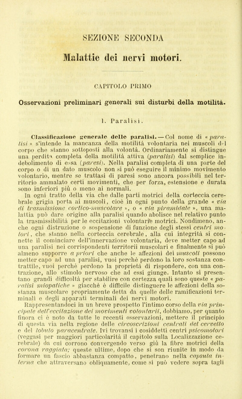 SEZIONE SECONDA Malattie dei nervi motori. CAPITOLO PRIMO Osservazioni preliminari generali sui disturbi della motilità. 1. Paralisi. Classificazione generale delle paralisi. — Col nome di « para- lisi » s'intende la mancanza della motilità volontaria nei muscoli d^l corpo che stanno sottoposti alla volontà. Ordinariamente si distingue una perdita completa della motilità attiva {paralisi) dal semplice in- debolimento di essa (paresi). Nella paralisi completa di una parte del corpo o di un dato muscolo non si può eseguire il minimo movimento volontario, mentre se trattasi di paresi sono ancora possibili nel ter- ritorio ammalato certi movimenti, che per forza, estensione e durata sono inferiori più o meno ai normali. In ogni tratto della via che dalle parti motrici della corteccia cere- brale grigia porta ai muscoli, cioè in ogni punto della grande « via di trasmissione cortico-muscolare », o « via piramidale », una ma- lattia può dare origine alla paralisi quando abolisce nel relativo punto la trasmissibilità per le eccitazioni volontarie motrici. Nondimeno, an- che ogni distruzione o sospensione di funzione degli stessi centri mo- tori , che stanno nella corteccia cerebrale, alla cui integrità si con- nette il cominciare dell'innervazione volontaria, deve metter capo ad una paralisi nei corrispondenti territorii muscolari e finalmente si può almeno supporre a priori che anche le affezioni dei muscoli possono metter capo ad una paralisi, vuoi perchè perdono la loro sostanza con- trattile, vuoi perchè perdono la proprietà di rispondere, con una con- trazione, allo stimolo nervoso che ad essi giunge. Intanto si presen- tano grandi difficoltà per stabilire con certezza quali sono queste « pa- ralisi miopaiìche » giacché è difficile distinguere le affezioni della so- stanza muscolare propriamente detta da quelle delle ramificazioni ter- minali e degli apparati terminali dei nervi motori. Rappresentandoci in un breve prospetto l'intimo corso della via prin- cipale dell'eccitazione dei movimenti volonlarii, dobbiamo, per quanto finora ci è noto da tutte le recenti osservazioni, mettere il principio di questa via nella regione delle circoscrizioni centrali del cervello e del lobulo paracentrale. Ivi trovansi i cosiddetti centri psicomotori (veggasi per maggiori particolarità il capitolo sulla Localizzazione ce- rebrale) da cui corrono convergendo verso giù la fibre motrici della corona raggiata; queste ultime, dopo che si son riunite in modo da formare un fascio abbastanza compatto, penetrano nella capsula in- terna che attraversano obliquamente, come si può vedere sopra tagli