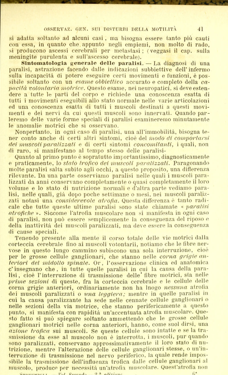 si adatta soltanto ad alcuni casi, ma bisogna essere tanto più cauti con essa, in quanto che appunto negli empiemi, non molto di rado, si producono ascessi cerebrali per metastasi; (veggasi il cap. sulla meningite purulenta e sull'ascesso cerebrale). Sintomatologia generale delle paralisi. — La diagnosi di una paralisi, astrazione facendo dalle indicazioni subbiettive dell' infermo sulla incapacità di potere eseguire certi movimenti e funzioni, è pos- sibile soltanto con un esame obbiettivo accurato e completo della ca- pacità volontaria motrice. Questo esame, nei neuropatici, si deve esten- dere a tutte le parti del corpo e richiede una conoscenza esatta di tutti i movimenti eseguibili allo stato normale nelle varie articolazioni ed una conoscenza esatta di tutti i muscoli destinati a questi movi- menti e dei nervi da cui questi muscoli sono innervati. Quando par- leremo delle varie forme speciali di paralisi esamineremo minutamente le anomalie motrici che si osservano. Nonpertanto, in ogni caso di paralisi, una all'immobilità, bisogna te- ner conto anche di certi altri sintomi, cioè del modo di comportarsi dei muscoli paralizzati e di certi sintomi concomitanti, i quali, non di raro, si manifestano al tempo stesso delle paralisi- Quanto al primo punto è sopratutto importantissimo, diagnosticamente e praticamente, lo stato trofico dei muscoli paralizzati. Paragonando molte paralisi salta subito agli occhi, a questo proposito, una differenza rilevante. Da una parte osserviamo paralisi nelle quali i muscoli para- lizzati da anni conservano completamente o quasi completamente il loro volume e lo stato di nutrizione normali e d'altra parte vediamo para- lisi, nelle quali, già dopo poche settimane o mesi, nei muscoli paraliz- zati notasi una considerevole atrofia. Questa differenza è tanto radi- cale che tutte queste ultime paralisi sono state chiamate « paralisi atrofiche ». Siccome l'atrofìa muscolare non si manifesta in ogni caso di paralisi, non può essere semplicemente la conseguenza del riposo e della inattività dei muscoli paralizzati, ma deve essere la conseguenza di cause speciali. Tenendo presente alla mente il corso totale delle vie motrici dalla corteccia cerebrale fino ai muscoli votontarii, notiamo che le fibre ner- vose in questo lungo cammino subiscono una sola interruzione, cioè per le grosse cellule ganglionari, che stanno nelle corna grigie an- teriori del midollo spinale. Or, l'osservazione clinica ed anatomica e' insegnano che , in tutte quelle paralisi in cui la causa della para- lisi, cioè l'interruzione di trasmissione delle'fibre motrici, sta nelle prime sezioni di queste, fra la corteccia cerebrale e le cellule delle corna grigie anteriori, ordinariamente non ha Inogo nessuna atrofia dei muscoli paralizzati o una leggiera; mentre in quelle paralisi in cui la causa paralizzante ha sede nelle cennate cellule ganglionari o nelle sezioni della via motrice, che stanno perifericamente a questo punto, si manifesta con rapidità un'accentuata atrofìa muscolare. Que- sto fatto si può spiegare soltanto ammettendo che le grosse cellule ganglionari motrici nelle corna anteriori, hanno, come suol dirsi, una azione trofica sui muscoli. Se queste cellule sono intatte e se la tra- smissione da esse al muscolo non è interrotta, i muscoli, pur quando sono paralizzati, conservano approssimativamente il loro stato di nu- trizione, mentre l'alterazione delle cellule ganglionari stesse, o un'in- terruzione di trasmissione nel nervo periferico, la quale rende impos- sibile la trasmissione dell'influenza trofica dalle cellule ganglionari al muscolo, produce per necessità un'atrofìa muscolare. Quest'atrofìa non