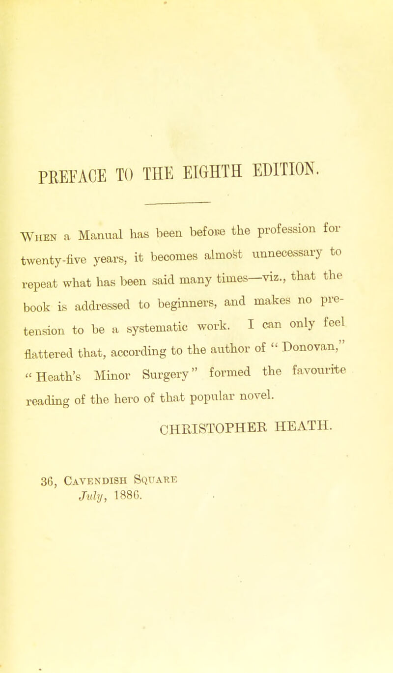 When a Manual has been befoi^e the profession for twenty-five years, it becomes almost unnecessary to repeat what has been said many times—viz., that the book is addressed to beginners, and makes no pre- tension to be a systematic work. I can only feel flattered that, according to the author of  Donovan, Heath's Minor Surgery formed the favourite reading of the hero of that popular novel. CHRISTOPHER HEATH. 36, Cavendish Square J'uhj, 188G.