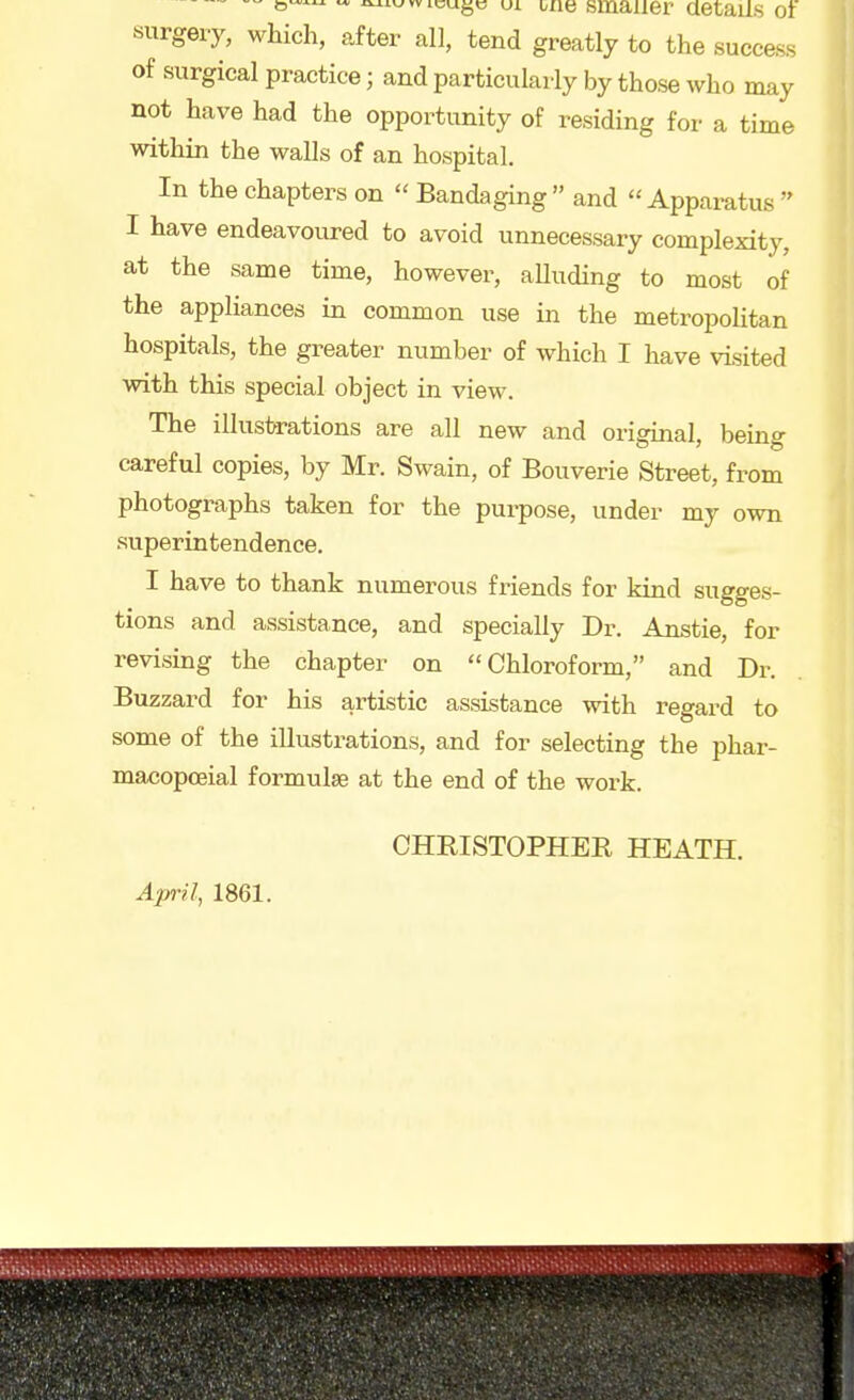 awvicugc ui uae smaller aetails o) surgery, which, after all, tend greatly to the success of surgical practice; and particularly by those who may not have had the opportunity of residing for a time within the walls of an hospital. In the chapters on  Bandaging and Apparatus  I have endeavoured to avoid unnecessary complexity, at the same time, however, aUuding to most of the appliances in common use in the metropolitan hospitals, the greater number of which I have visited with this special object in view. The illuslH-ations are all new and original, being careful copies, by Mr. Swain, of Bouverie Street, from photographs taken for the purpose, under my own superintendence. I have to thank numerous friends for kind sugges- tions and assistance, and specially Dr. Anstie, for revising the chapter on Chloroform, and Dr. Buzzard for his artistic assistance with regard to some of the illustrations, and for selecting the phar- macopoeial formulae at the end of the work. CHEISTOPHER HEATH. April, 1861.