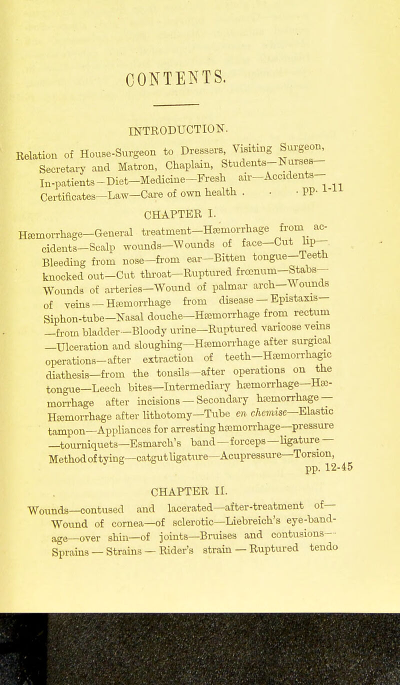 CONTETs^TS. INTRODUCTION. Relation of House-Surgeon to Dressers, Visiting Surgeon, Secretary and Matron, Chaplain, Students-Nurses- In-patients-Diet-Medicine-Fresh air-Accidents- Certificates-Law-Care of own health . • • PP- ^-'^ CHAPTER I. Hfemorrhage-General treatment-HEemorrhage from ac- cidents-Scalp wounds-Wounds of face-Cut hp- Bleeding from nose-from ear-Bitten tongue-Teeth knocked out-Cut thi-oat-Ruptured frocnum-Stabs- Wounds of arteries-Wound of palmar arch—Wounds of veins —Hemorrhage from disease — Epistaxis— Siphon-tube-Nasal douche-Hemorrhage from rectum -fi-om bladder -Bloody urine-Ruptured varicose vems -Ulceration and sloughing-Hemorrhage after surgical operations-after extraction of teeth-Hemorrhagic diathesis-from the tonsils-after operations on the tongue—Leech bites—Intermediary hemorrhage-Hso- moiThage after incisions — Secondary hemorrhage — Hemorrhage after lithotomy—Tube en chemise—Ela^stic tampon—Appliances for arresting hemorrhage-pressure —tourniquets—Esmarch's band—forceps —ligature — Methodoftying—catgutligature—Acupressure—Torsion, pp. 12-45 CHAPTER II. Wounds—contused and lacerated—after-treatment of— Wound of cornea—of .sclerotic—Liebreich's eye-band- age—over shin—of joints-Braises and contusions-- Sprains — Strains — Rider's stram — Ruptured teudo