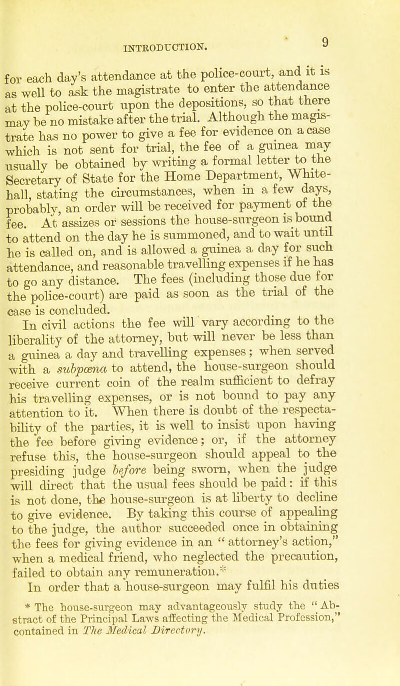 for each day's attendance at the police-court, and it is as weU to ask the magistrate to enter the attendance at the police-court upon the depositions, so that there may be no mistake after the trial. Although the magis- trate has no power to give a fee for evidence on a case which is not sent for trial, the fee of a guinea may usually be obtained hj writing a formal letter to the Secretary of State for the Home Department, White- hall, stating the circumstances, when m a few days, probably, an order will be received for payment of the fee. At assizes or sessions the house-surgeon is bound to attend on the day he is summoned, and to wait until he is called on, and is allowed a guinea a day for such attendance, and reasonable travelling expenses if he has to go any distance. The fees (including those due for the police-court) are paid as soon as the trial of the case is concluded. In civil actions the fee will vary according to the liberahty of the attorney, but will never be less than a guinea a day and travelling expenses; when served with a subpoena to attend, the house-siirgeon should receive current coin of the realm sufficient to defray his travelling expenses, or is not bound to pay any attention to it. When there is doubt of the respecta- bility of the parties, it is well to insist upon having the fee before giving evidence; or, if the attorney refuse this, the house-surgeon should appeal to the presiding judge before being sworn, when the judge will direct that the usual fees should be paid : if this is not done, the house-surgeon is at liberty to decline to give evidence. By taking this course of appealing to the judge, the author succeeded once in obtaining the fees for giving evidence in an  attorney's action, when a medical friend, who neglected the precaution, failed to obtain any remuneration.''' In order that a house-surgeon may fulfil his dvities * The house-surgeon may advantageously study the  Ab- stract of the Principal Laws affecting the Medical Profession, contained in The Medical Directory.