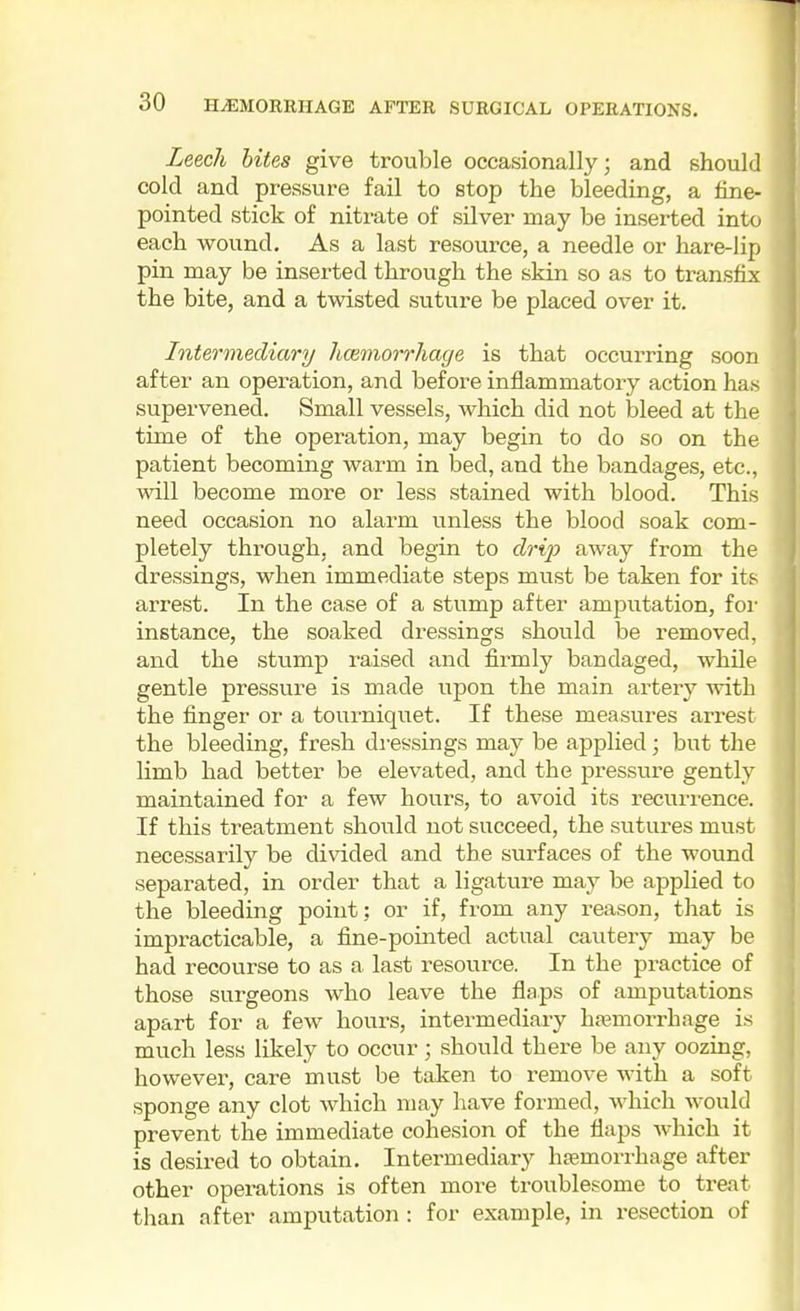 Leech bites give trouble occasionally; and should cold and pressure fail to stop the bleeding, a fine- pointed stick of nitrate of sUver may be inserted into each wound. As a last resource, a needle or hare-lip pin may be inserted through the skin so as to transfix the bite, and a twisted suture be placed over it. Intermediary hcemorrhage is that occurring soon after an operation, and before inflammatory action has supervened. Small vessels, which did not bleed at the time of the operation, may begin to do so on the patient becoming warm in bed, and the bandages, etc., will become more or less stained with blood. This need occasion no alarm unless the blood soak com- pletely through, and begin to drip away from the dressings, when immediate steps must be taken for its arrest. In the case of a stump after amputation, foi- instance, the soaked dressings should be removed, and the stump raised and firmly bandaged, while gentle pressure is made upon the main artery with the finger or a tourniquet. If these measures arrest the bleeding, fresh dressings may be applied; but the limb had better be elevated, and the pressure gently maintained for a few hours, to avoid its recurrence. If this treatment should not succeed, the sutures must necessarily be divided and the surfaces of the wound separated, in order that a ligature may be applied to the bleeding point: or if, from any reason, that is impracticable, a fine-pointed actual cautery may be had recourse to as a last resource. In the practice of those surgeons who leave the flaps of amputations apart for a few hours, intermediary hfemorrhage is much less likely to occur; should there be any oozing, however, care must be taken to remove with a soft sponge any clot which may have formed, which would prevent the immediate cohesion of the flaps which it is desired to obtain. Intermediary hsemorrhage after other operations is often more troublesome to^ treat than after amputation : for example, in resection of