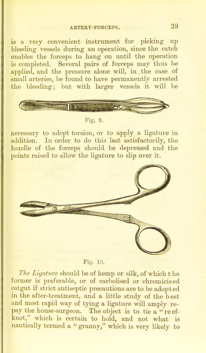 is a very convenient instrument for picking up bleeding vessels during an operation, since the catch enables the forceps to hang on until the operation is completed. Several pairs of forceps may thus be applied, and the pressure alone will, in . the case of small arteries, be found to have permanently airested the bleeding; but with larger vessels it will be Fig. 9. necessary to adopt torsion, or to apply a ligature in addition. In order to do this last satisfactoi'ily, the handle of the forceps should be depressed and the points raised to allow the ligature to shp over it. Fig. 10. The Liyature should be of hemp or silk, of which t he former is preferable, or of cai-bolised or chromicised catgut if strict antiseptic precautions are to be adopted in the after-treatment, and a little study of the b est and most rapid way of tying a ligature will amply re- pay the house-surgeon. The object is to tie a  re ef- knot, which is certain to hold, and not what is nautically termed a  granny, which is very likely to