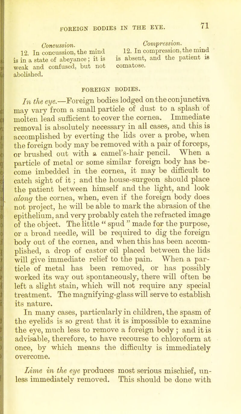 Concussimi. 12. In concussion, the mind is in a state of abeyance ; it is weak and confused, but not abolished. Compression. 12. In compression, the mind is absent, and the patient is comatose. FOREIGN BODIES. In the eye.—Foreign bodies lodged on the conjunctiva may vary from a small particle of dust to a splash of molten lead sufficient to cover the cornea. Immediate removal is absolutely necessary in all cases, and this is accomplished by everting the lids over a probe, when the foreign body may be removed with a pair of forceps, or brushed out with a camel's-hair pencil. When a particle of metal or some similar foreign body has be- come imbedded in the cornea, it may be difficult to catch sight of it; and the house-surgeon should place the patient between himself and the light, and look along the cornea, when, even if the foreign body does not project, he will be able to mark the abrasion of the epithelium, and veiy probably catch the refracted image of the object. The little  spud  made for the purpose, or a broad needle, will be requu-ed to dig the foreign body out of the cornea, and when this has been accom- plished, a drop of castor oil placed between the lids will give immediate relief to the pain. When a par- ticle of metal has been removed, or has possibly worked its way out spontaneously, there will often be left a slight stain, which will not require any special treatment. The magnifying-glass will serve to establish its nature. In many cases, particularly in children, the spasm of the eyelids is so great that it is impossible to examine the eye, much less to remove a foreign body ; and it is advisable, therefore, to have recourse to chloroform at once, by which means the difficulty is immediately overcome. Lime in the eye produces most serious mischief, un- less immediately removed. This should be done with