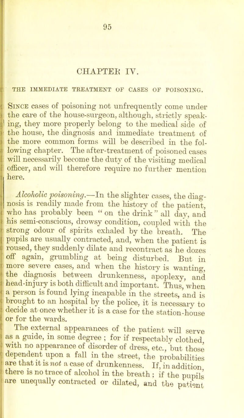 CHAPTER IV. THE IMMEBIATE TREATMENT OF CASES OF POISONING. Since cases of poisoning not unfrequently come under the care of the house-surgeon, although, strictly speak- ing, they more properly belong to the medical side of the house, the diagnosis and immediate treatment of the more common forms will be desciibed in the fol- lowing chapter. The after-treatment of poisoned cases will necessarily become the duty of the visiting medical officer, and will therefore require no further mention here. Alcoholic poisoning.—In the sKghter cases, the diag- nosis is readily made from the liistory of the patient, who has probably been  on the drink  all day, and his semi-conscious, drowsy condition, coupled ^ith the strong odour of spirits exhaled by the breath. The pupils are usually contracted, and, when the patient is ' roused, they suddenly dilate and recontract as he dozes off again, grumbling at being disturbed. But in more severe cases, and when the history is wanting, the diagnosis between drunkenness, apoplexy, and head-injury is both difficult and important. Thus,'when a person is found lying incapable in the streets, and is brought to an hospital by the police, it is necessary to decide at once whether it is a case for the station-house or for the wards. The external appearances of the patient will serve as a guide, in some degree ; for if respectably clothed with no appearance of disorder of di-ess, etc., but those dependent upon a fall in the street, the probabilities are that it is not a case of drunkenness. If, in addition there is no trace of alcohol in the breath ; if the pupils are unequally contracted or dilated, and the pati-nt