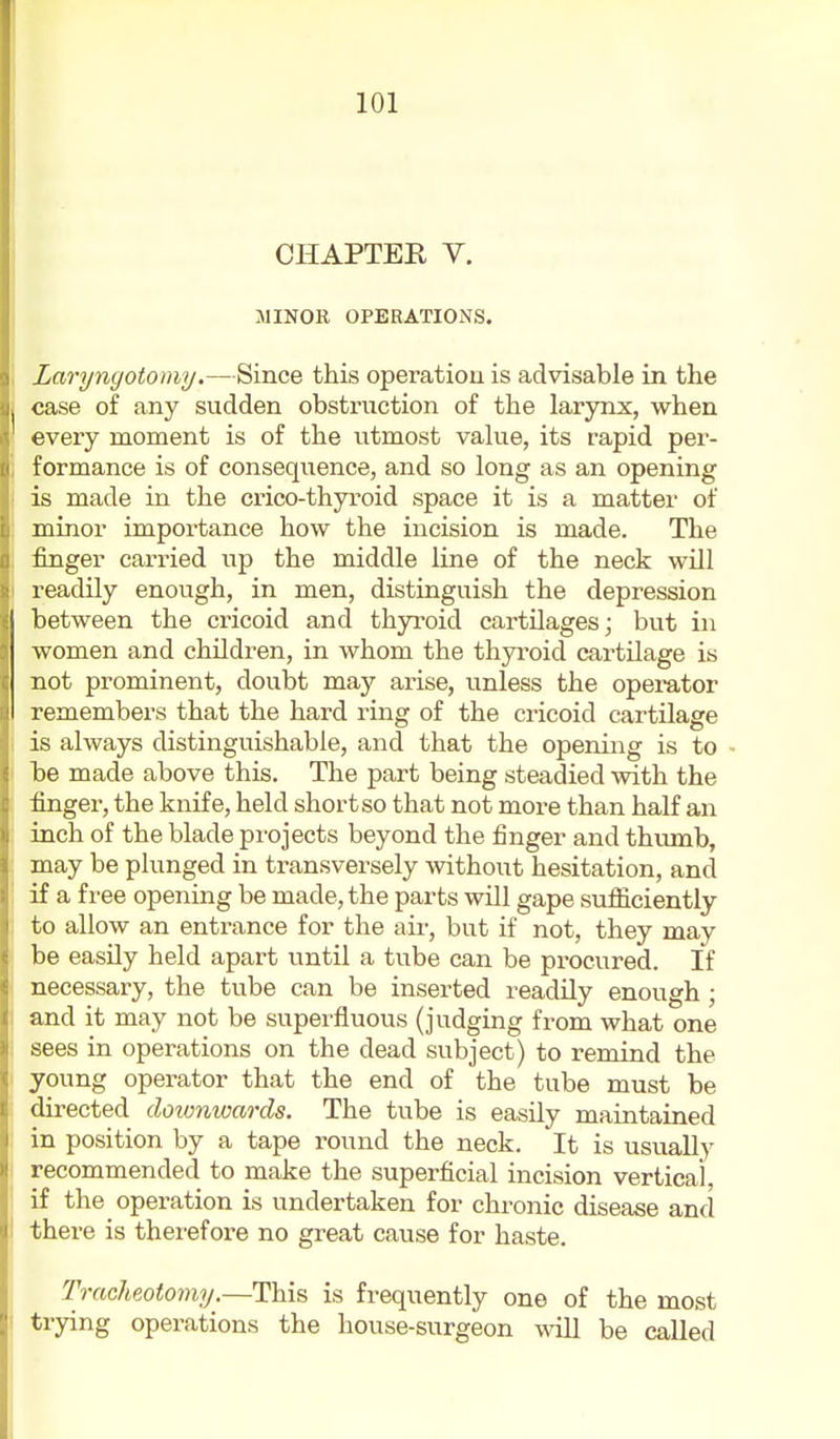 CHAPTER V. .MINOR OPERATIONS. Laryngotomy.—Since this operatiou is advisable in the case of any sudden obstruction of the larynx, when every moment is of the utmost value, its rapid per- formance is of consequence, and so long as an opening is made in the crico-thyroid space it is a matter of minor importance how the incision is made. The finger carried up the middle line of the neck will readily enough, in men, distinguish the depression between the cricoid and thyroid cartilages; but in women and children, in whom the thyroid cartilage is not prominent, doubt may arise, unless the operator remembers that the hard ring of the cricoid cartilage is always distinguishable, and that the opening is to be made above this. The part being steadied with the finger, the knife, held short so that not more than half an inch of the blade projects beyond the finger and thumb, may be plunged in transversely without hesitation, and if a free opening be made, the parts will gape sufficiently to allow an enti-ance for the air, but if not, they may be easily held apart until a tube can be procured. If necessary, the tube can be inserted readily enough ; and it may not be superfluous (judging from what one sees in operations on the dead subject) to remind the young operator that the end of the tube must be directed doionwards. The tube is easily maintained in position by a tape round the neck. It is usually recommended to make the superficial incision vertical, if the operation is undertaken for chronic disease and there is therefore no great cause for haste. TraolipMomy.—This is frequently one of the most trying operations the house-surgeon will be called