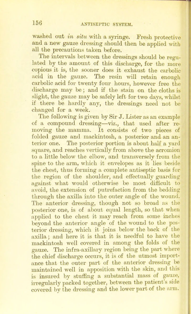 washed out in situ with a syringe. Fresh protective and a new gauze dressing should then be applied with all the precautions taken befoi'e. The intervals between the dressings should be regu- lated by the amount of this discharge, for the more copious it is, the sooner does it exhaust the carbohc acid in the gauze. The resin will retain enough carbolic acid foi' twenty four hours, however free the discharge may be; and if the stain on the cloths is slight, the gauze may be safely left for two days, whilst if there be hardly any, the dressings need not be changed for a week. The f oUovidng is given by Sir J. Lister as an example of a compound dressing—viz., that used after re- moving the mamma. It consists of two pieces of folded gauze and mackintosh, a posterior and an an- terior one. The posterior portion is about half a yard square, and reaches vertically from above the acromion to a little below the elbow, and transversely from the spine to the arm, which it envelopes as it lies beside the chest, thus forming a complete antiseptic basis foi- the region of the shoulder, and effectually guarding against what would otherwise be most difficult to avoid, the extension of putrefaction from the bedding through the axilla into the outer angle of the wound. The anterior dressing, though not so bi-oad as the posterior one, is of about equal length, so that when applied to the chest it may reach from some inches beyond the anterior angle of the wound to the pos- terior dressing, which it joins below the back of the axilla; and here it is that it is needful to have the mackintosh well covered in among the folds of the gauze. The infra-axillary region being the part where the chief discharge occurs, it is of the utmost import- ance that the outer part of the anterior dressing be maintained well in apposition with the skin, and this is insured by stuffing a substantial mass of gauze, irregularly packed together, between the patient's side covered by the dressing and the lower part of the a.rm.