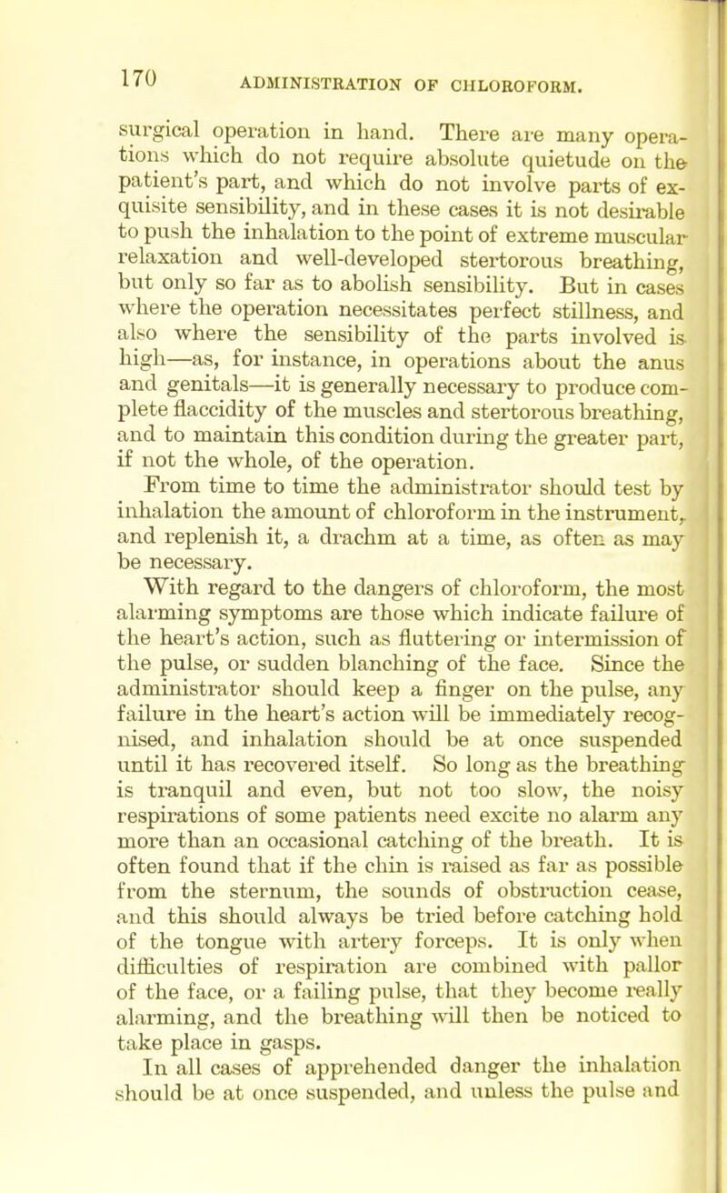 surgical operation in hand. There are many opera- tions which do not require absohite quietude on the patient's part, and which do not involve parts of ex- quisite sensibility, and in these cases it is not desirable to push the inhalation to the point of extreme musculai- relaxation and well-developed stertorous breathing, but only so far as to abolish sensibility. But in cases where the operation necessitates perfect stillness, and also where the sensibility of the parts involved is high—as, for instance, in operations about the anus and genitals—it is generally necessary to produce com- plete flaccidity of the muscles and stertorous breathing, and to maintain this condition during the greater part, if not the whole, of the operation. \ From time to time the administrator should test by inhalation the amount of chloroform in the instrument,. , and replenish it, a drachm at a time, as often as may be necessary. With regard to the dangers of chloroform, the most alarming symptoms are those which indicate failure of ; the heart's action, such as fluttering or intermission of the pulse, or sudden blanching of the face. Since the administrator should keep a finger on the pulse, any failure in the heart's action will be immediately recog- nised, and inhalation should be at once suspended until it has recovered itself. So long as the breathing is tranquil and even, but not too slow, the noisy respirations of some patients need excite no alarm any more than an occasional catching of the breath. It is often found that if the chin is i^iised as far as possible from the sternum, the sounds of obstraction cease, and this should always be tried before catching hold of the tongue with artery forceps. It is only when difiiculties of respiration are combined with pallor of the face, or a failing pulse, that they become i-eally alarming, and the breathing will then be noticed to take place in gasps. In all cases of apprehended danger the inhalation should be at once suspended, and unless the pulse and