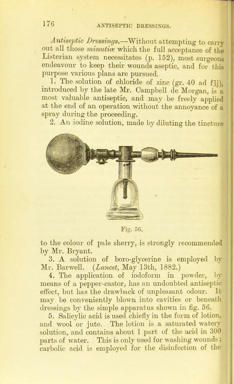 Antiseptic Dressings.—Without attempting to carry out all those minutice which the full acceptance of the Listerian system necessitates (p, 162), most surgeons endeavour to keep their wounds aseptic, and for this purpose various plans are pursued. 1. The solution of chloride of zinc (gr. 40 ad f5j), introduced by the late Mr. Campbell de Morgan, is a most valuable antiseptic, and may be freely applied at the end of an operation without the annoyance of a spray during the proceeding. 2. An iodine solution, made by diluting the tincture to the colour of pale sherry, is strongly recommended by Mr. Bryant. 3. A solution of boro-glyceiine is employed by Mr. Barwell. {Lancet, May 13th, 1882.) 4. The application of iodoform in powdei-, hy means of a pepper-castor, has an undoubted antiseptic effect, but has the drawback of unpleasant odour. It may be conveniently blown into cavities or beneath dressings by the simple apparatus shown in fig. 56. 5. Salicylic acid is used chiefly in the form of lotion, and wool or jute. The lotion is a saturated watery solution, and contains about 1 part of the acid in 300 parts of water. This is only used for washing wounds; carbolic ncid is employed for the disinfection of the