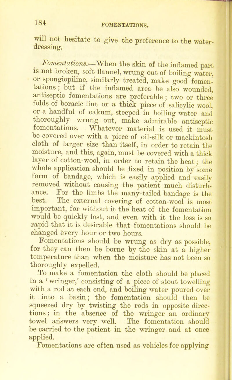 FOMENTATIONS. will not hesitate to give the preference to the water- dressing. Fomentations.—When the skin of the inflamed part is not broken, soft flannel, wrung out of boiling water, or spongiopiline, similarly treated, make good fomen- tations ; but if the inflamed area be also wounded, antiseptic fomentations are preferable ; two or three folds of boracic lint or a thick piece of salicylic wool, or a handful of oakum, steeped in boiling water and thoroughly wrung out, make admirable antiseptic fomentations. Whatever material is used it must be covered over with a piece of oil-silk or mackintosh cloth of larger size than itself, in order to retain the moisture, and this, again, must be covered with a thick layer of cotton-wool, in order to retain the heat; the whole application should be fixed in position bv some form of bandage, which is easily applied and easily removed without causing the patient much disturb- ance. For the limbs the many-tailed bandage Ls the best. The external covering of cotton-wool is most important, for without it the heat of the fomentation would be quickly lost, and even with it the loss is so rapid that it is desirable that fomentations should be changed every hour or two hours. Fomentations should be wrung as dry as possible, for they can then be borne by the skin at a higher temperature than when the moisture has not been so thoroughly expelled. To make a fomentation the cloth should be placed in a ' wringer,' consisting of a piece of stout towelling with a rod at each end, and boiling water poured over it into a basin; the fomentation should then be squeezed dry by twisting the rods in opposite direc- tions ; in the absence of the wringer an ordinary towel answers very well. The fomentation should be carried to the patient in the wringer and at once applied. Fomentations are often used as vehicles for applying