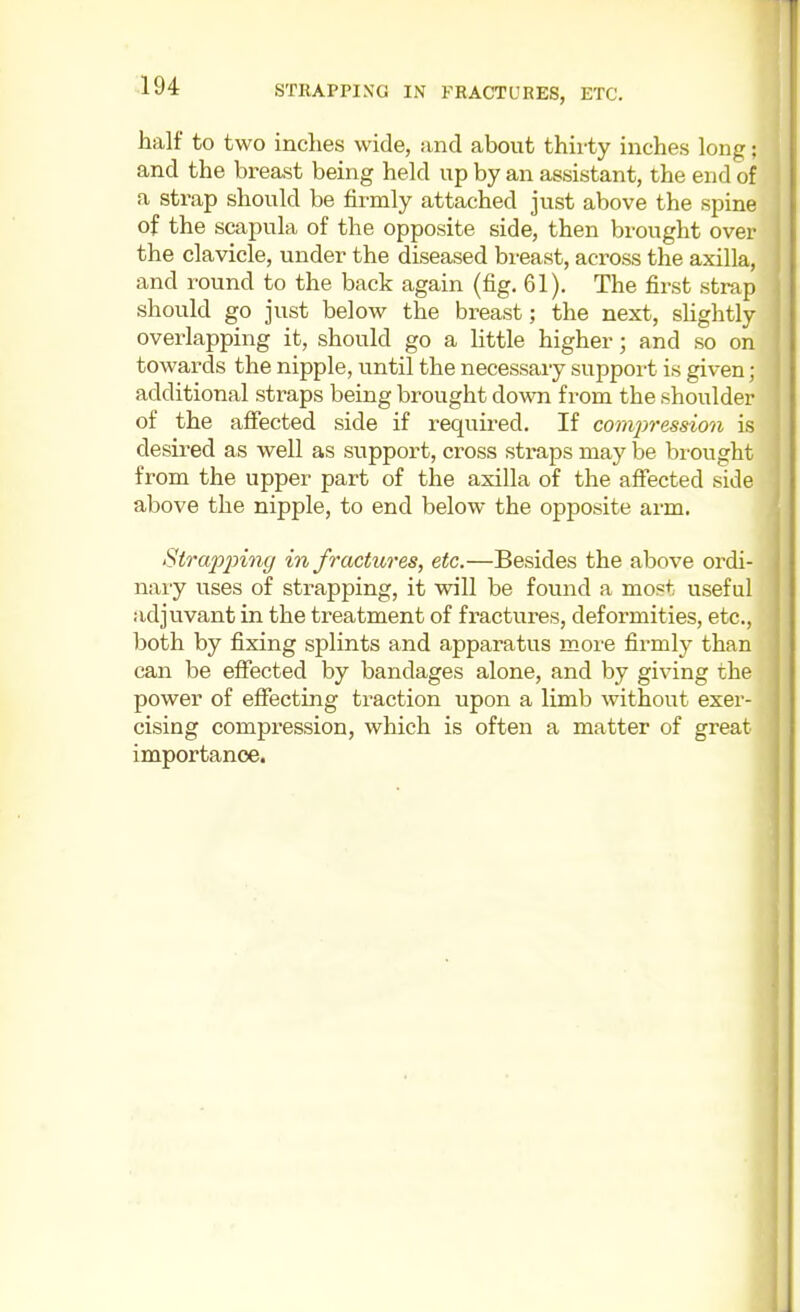 STRAPPING IN FRACTURES, ETC. half to two inches wide, and about thirty inches long: and the breast being held up by an assistant, the end of a strap should be firmly attached just above the spine of the scapula of the opposite side, then brought over the clavicle, under the diseased breast, across the axilla, and round to the back again (fig. 61). The first strap should go just below the breast; the next, slightly overlapping it, should go a little higher; and so on towards the nipple, until the necessary support is given; additional straps being brought down from the shoulder of the affected side if required. If compression is desired as well as support, cross straps may be brought from the upper part of the axilla of the affected side above the nipple, to end below the opposite arm. Strap2nng in fractures, etc.—Besides the above ordi- naiy uses of strapping, it will be found a most useful adjuvant in the treatment of fractures, deformities, etc., both by fixing splints and apparatus more firmly than can be effected by bandages alone, and by giving the power of effecting traction upon a limb without exer- cising compression, which is often a matter of great importance.