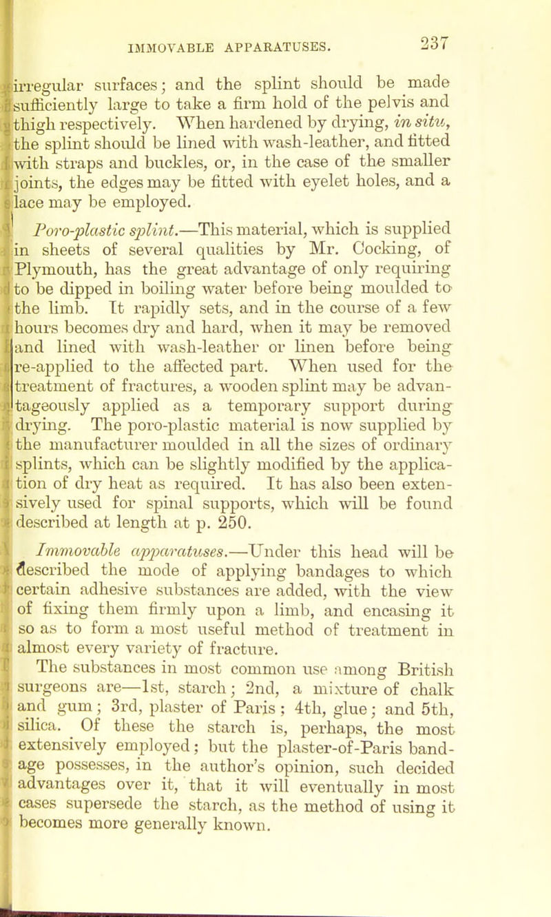 regular surfaces; and the splint should be made ufficiently large to take a firm hold of the pelvis and high respectively. When hardened by drying, in situ, the splint should be lined with wash-leather, and fitted f with straps and buckles, or, in the case of the smaller joints, the edges may be fitted with eyelet holes, and a lace may be employed. Poro-plastic sjylint.—This material, which is supplied in sheets of several qualities by Mr. Cocking, of Plymouth, has the great advantage of only requiidng J to be dipped in boiling water before being moulded to ' the limb. Tt rapidly sets, and in the course of a few hours becomes dry and hard, when it may be removed and lined with wash-leather or linen before being re-applied to the affected part. When used for the treatment of fractures, a wooden splint may be advan- tageously applied as a temporary support during drying. The poro-plastic material is now supplied by the manufacturer moulded in all the sizes of ordinary splints, which can be sUghtly modified by the applica- tion of dry heat as required. It has also been exten- sively used for spinal supports, which will be found described at length at p. 250. Immovable ajjjxoraticses.—Under this head will be described the mode of applying bandages to which certain adhesive substances are added, with the view of fixing them firmly upon a limb, and encasing it so as to form a most useful method of treatment in almost every variety of fracture. The substances in most common use among British surgeons are—1st, starch; 2nd, a mixture of chalk and gum; 3rd, plaster of Paris; 4th, glue; and 5th, silica. Of these the starch is, perhaps, the most extensively employed; but the plaster-of-Paris band- age possesses, in the author's opinion, such decided advantages over it, that it will eventually in most cases supersede the starch, as the method of using it becomes more generally known.