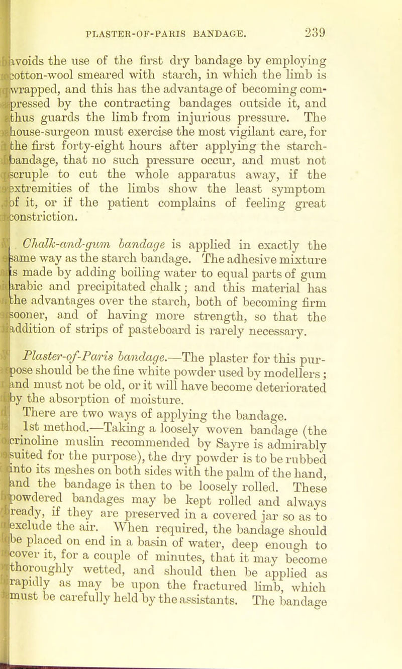 1 voids the use of the first dry bandage by employing :otton-wool smeared with starch, in which the Hmb is wrapped, and this has the advantage of becoming com- pressed by the contracting bandages outside it, and thus guards the limb from injurious pressure. The liouse-surgeon must exercise the most vigilant care, for the first forty-eight hours after applying the starch- bandage, that no such pressure occur, and must not ^cruple to cut the whole apparatus away, if the ?xtremities of the limbs show the least symptom jf it, or if the patient complains of feeling great constriction. Chalh-and-gum bandage is applied in exactly the J same way as the starch bandage. The adhesive mixture as made by adding boiling water to equal parts of gum irabic and precipitated chalk; and this material has the advantages over the starch, both of becoming firm sooner, and of having more strength, so that the addition of strips of pasteboard is rarely necessary. Plaster-of-Paris bandage.—The plaster for this pur- pose should be the fine white powder used by modellers; ind must not be old, or it will have become deteriorated by the absorption of moisture. There are two ways of applying the bandage. 1st method.—Takmg a loosely woven bandage (the crinoline muslin recommended by Sayre is admirably >uited for the purpose), the dry powder is to be rubbed into its meshes on both sides with the palm of the hand, and the bandage is then to be loosely rolled. These I'owdered bandages may be kept rolled and always ready, if they are preserved in a covered jar so as to • xclude the air. When required, the bandage should be placed on end in a basin of water, deep enough to '■over it, for a couple of minutes, that it may become thoroughly wetted, and should then be applied as rapidly as may be upon the fractured limb, which must be carefully held by the assistants. The bandage