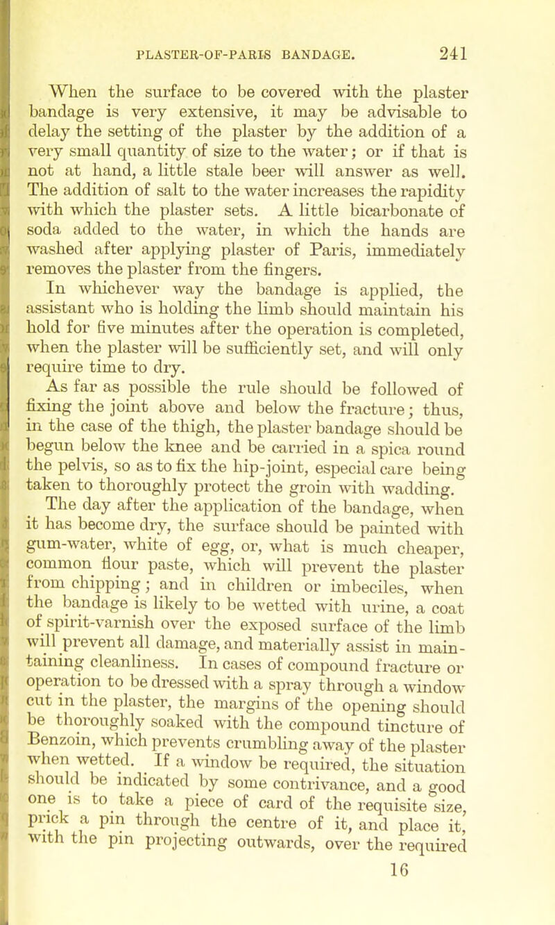 When the surface to be covered with the plaster bandage is very extensive, it may be advisable to delay the setting of the plaster by the addition of a very small quantity of size to the water; or if that is not at hand, a little stale beer will answer as well. The addition of salt to the water increases the rapidity with which the plaster sets. A little bicarbonate of soda added to the water, in which the hands are washed after applying plaster of Paris, immediately removes the plaster from the fingers. In whichever way the bandage is applied, the assistant who is holding the limb should maintain his hold for five minutes after the operation is completed, when the plaster will be sufiiciently set, and wiU only require time to dry. As far as possible the rule should be followed of fixing the joint above and below the fracture; thus, in the case of the thigh, the plaster bandage should be begun below the knee and be carried in a spica round the pelvis, so as to fix the hip-joint, especial care being taken to thoroughly protect the groin with wadding. The day after the application of the bandage, when it has become dry, the surface should be painted with gum-water, white of egg, or, what is much cheaper, common flour paste, which will prevent the plaster from chipping; and in children or imbeciles, when the bandage is likely to be wetted with urine, a coat of spirit-varnish over the exposed surface of the limb will prevent all damage, and materially assist in main- taining cleanliness. In cases of compound fracture or operation to be dressed with a spray through a window cut in the plaster, the margins of the opening should be thoroughly soaked with the compound tincture of Benzoin, which prevents crumbling away of the plaster when wetted. If a window be required, the situation should be indicated by some contrivance, and a good one IS to take a piece of card of the requisite size, prick a pm through the centre of it, and place it, with the pin projecting outwards, over the required 16