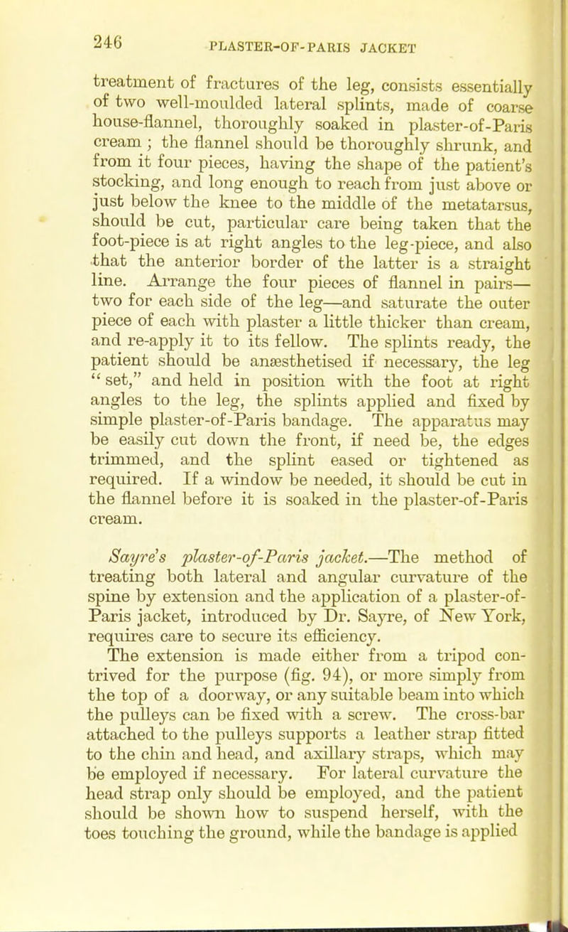 treatment of fractures of the leg, consists essentially of two well-moulded lateral splints, made of coarse house-flannel, thoroughly soaked in plaster-of-Paris cream^; the flannel should be thoroughly shrunk, and from it four pieces, having the shape of the patient's stocking, and long enough to reach from just above or just below the knee to the middle of the metatarsus, should be cut, pai-ticular care being taken that the foot-piece is at right angles to the leg-piece, and also that the anterior border of the latter is a straight line. Ai-range the four pieces of flannel in pairs— two for each side of the leg—and saturate the outer piece of each with plaster a little thicker than cream, and re-apply it to its fellow. The splints ready, the patient should be anaesthetised if necessary, the leg  set, and held in position with the foot at right angles to the leg, the splints applied and fixed by simple plaster-of-Paris bandage. The apparatus may be easily cut down the front, if need be, the edges trimmed, and the splint eased or tightened as required. If a window be needed, it should be cut in the flannel before it is soaked in the plaster-of-Paris cream. Sayre^s plaster-of-Paris jacket.—The method of treating both lateral and angular curvature of the spine by extension and the application of a plaster-of- Paris jacket, introduced by Dr. Sayre, of New York, requires care to secure its efficiency. The extension is made either from a tripod con- trived for the purpose (fig. 94), or more simply from the top of a doorway, or any suitable beam into which the pulleys can be fixed with a screw. The cross-bar attached to the pulleys supports a leather strap fitted to the chin and head, and axillary straps, which may be employed if necessary. For lateral curvature the head strap only should be employed, and the patient should be shown how to suspend herself, with the toes touching the ground, while the bandage is applied