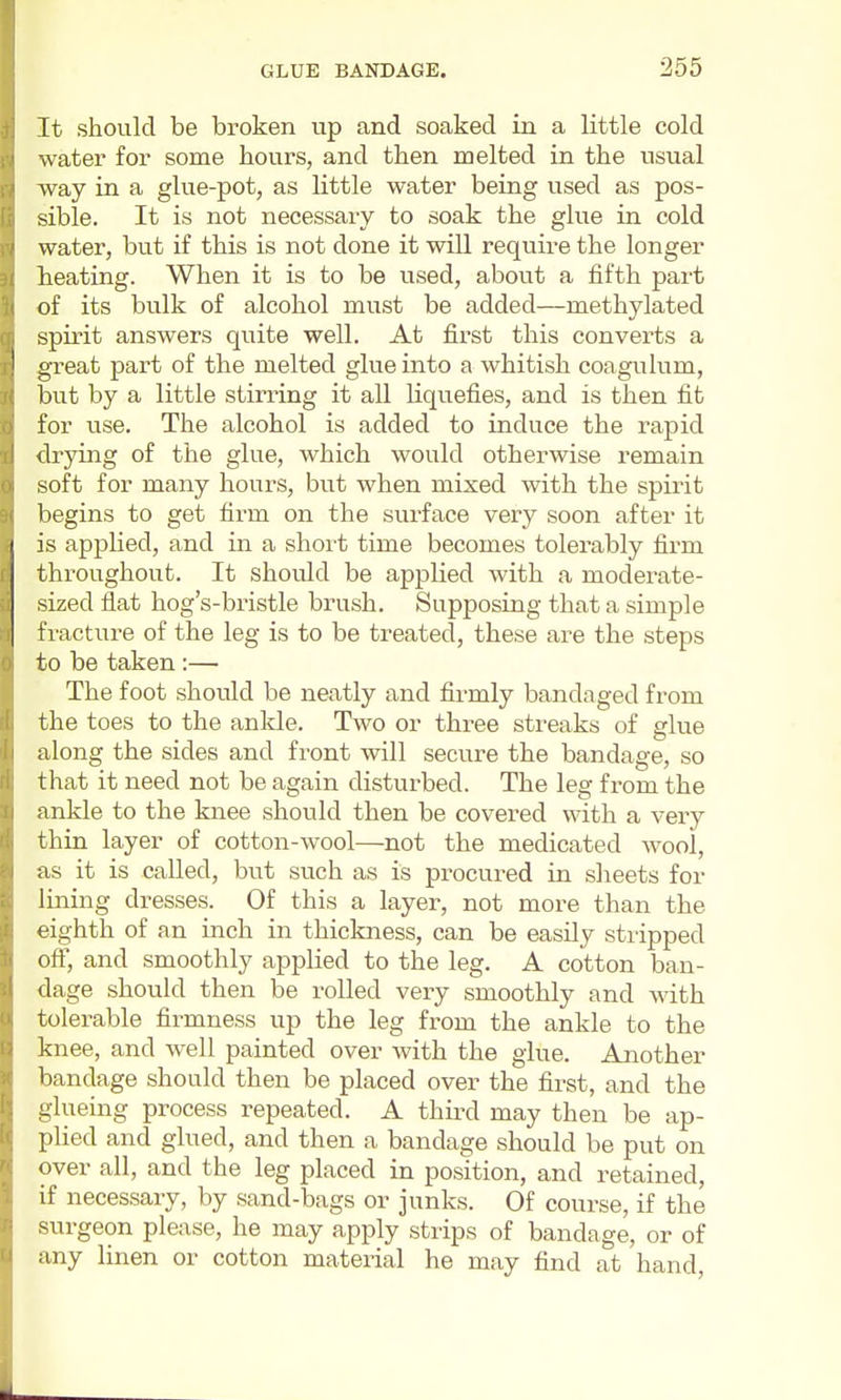 It should be broken up and soaked in a little cold water for some hours, and then melted in the usual way in a glue-pot, as little water being used as pos- sible. It is not necessary to soak the glue in cold water, but if this is not done it will require the longer heating. When it is to be used, about a fifth pai't of its bulk of alcohol must be added—methylated spirit answers quite well. At first this converts a great part of the melted glue into a whitish coagulum, but by a little stirring it all liquefies, and is then fit for use. The alcohol is added to induce the rapid drying of the glue, which would otherwise remain soft for many hours, but when mixed with the spirit begins to get firm on the surface very soon after it is applied, and in a short time becomes tolerably firm throughout. It should be applied with a moderate- sized flat hog's-bristle brush. Supposing that a simple fractiire of the leg is to be treated, these are the steps to be taken :— The foot should be neatly and firmly bandaged from the toes to the ankle. Two or three streaks of glue along the sides and front will secure the bandage, so that it need not be again disturbed. The leg from the ankle to the knee should then be covered with a very thin layer of cotton-wool—not the medicated wool, as it is called, but such as is procured in sheets for lining dresses. Of this a layer, not more than the eighth of an inch in thickness, can be easily stripped off, and smoothly applied to the leg. A cotton ban- dage should then be rolled very smoothly and with tolerable firmness up the leg from the ankle to the knee, and well painted over with the glue. Another bandage should then be placed over the first, and the glueing process repeated. A third may then be ap- plied and glued, and then a bandage should be put on over all, and the leg placed in position, and retained, if necessary, by sand-bags or junks. Of course, if the surgeon please, he may apply strips of bandage, or of any linen or cotton material he may find at hand,