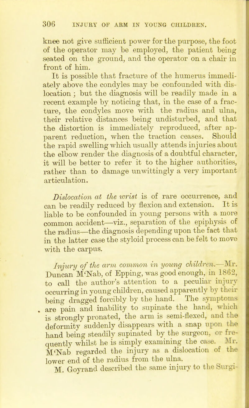 knee not give sufficient power for tiie purpose, the foot of the operator may be employed, the patient being seated on the ground, and the operator on a chair in front of him. It is possible that fracture of the humerus immedi- ately above the condyles may be confounded with dis- location ; but the diagnosis will be readily made in a recent example by noticing that, in the case of a frac- ture, the condyles move with the radius and ulna, their relative distances being undisturbed, and that the distortion is immediately reproduced, after ap- parent reduction, when the traction ceases. Should the rapid swelling which usually attends injuries about the elbow render the diagnosis of a doubtful character, it will be better to refer it to the higher authorities, rather than to damage un-wittingly a very important articulation. Dislocation at the wrist is of rare occurrence, and can be readily reduced by flexion and extension. It is liable to be confounded in young persons mth a more common accident—viz., separation of the epiphysis of the radius—the diagnosis depending upon the fact that in the latter case the styloid process can be felt to move with the carpus. Injury of the arvi common in young children.—Mr. Duncan M'Nab, of Epping, was good enough, in_1862, to call the author's attention to a peculiar injury occurring in young children, caused apparently by their being dragged forcibly by the hand. The symptoms are pain and inability to supinate the hand, which is strongly pronated, the arm is semi-flexed, and the deformity suddenly disappears with a snap upon the hand being steadily supinated by the surgeon, or fre- quently whilst he is simply examining the case. ISIr. M'lsTab regarded the injuiy as a dislocation of the lower end of the radius from the ulna. M. Goyrand described the same injury to the Surgi-