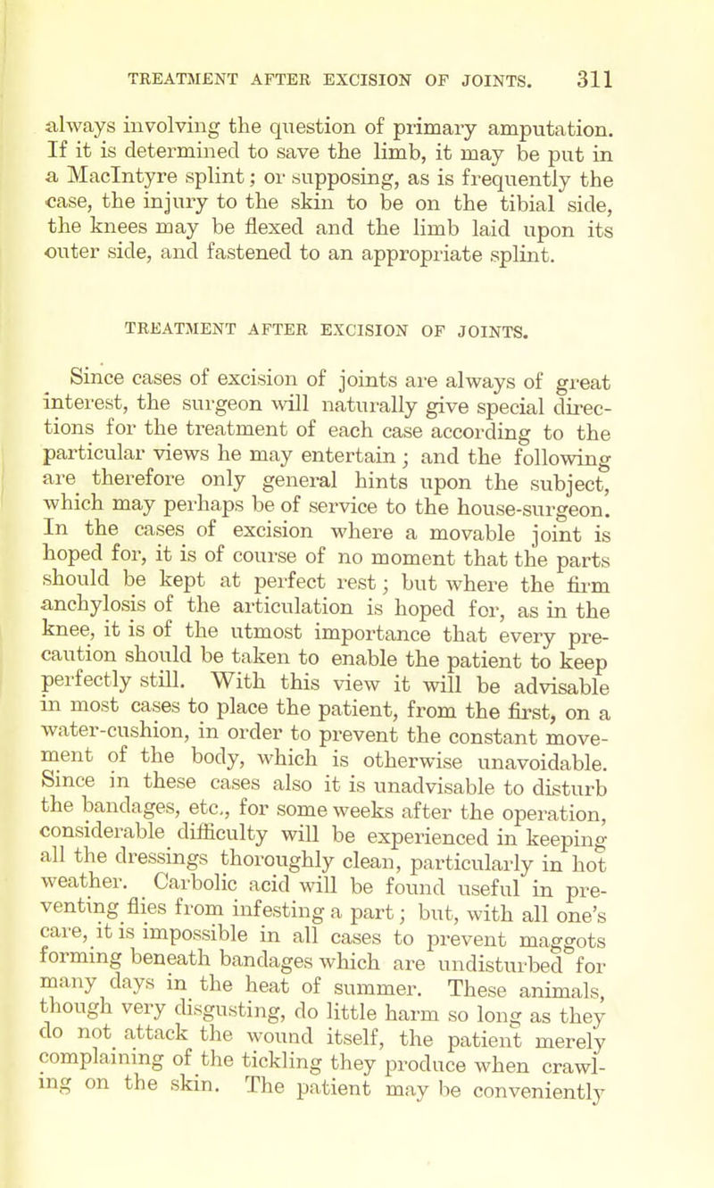 always involving the question of primary amputation. If it is determined to save the limb, it may be put in a Maclntyre splint; or supposing, as is frequently the case, the injury to the skin to be on the tibial side, the knees may be flexed and the limb laid upon its outer side, and fastened to an appropriate splint. TREATMENT AFTER EXCISION OF JOINTS. Since cases of excision of joints are always of great interest, the surgeon will naturally give special direc- tions for the treatment of each case according to the particular views he may entertain; and the following are therefore only general hints upon the subject, which may perhaps be of service to the house-surgeon. In the cases of excision where a movable joint is hoped for, it is of course of no moment that the parts should be kept at perfect rest; but where the fii-m anchylosis of the articulation is hoped for, as in the knee, it is of the utmost importance that every pre- caution should be taken to enable the patient to keep perfectly still. With this view it will be advisable m most cases to place the patient, from the first, on a water-cushion, in order to prevent the constant move- ment of the body, which is otherwise unavoidable. Since in these cases also it is unadvisable to disturb the bandages, etc, for some weeks after the operation, considerable difficulty will be experienced in keeping all the dressings thoroughly clean, particularly in hot weather. Carbolic acid will be found useful in pre- venting^ flies from infesting a part J but, with all one's care,_it IS impossible in all cases to prevent maggots forming beneath bandages which are undisturbed for many days in the heat of summer. These animals, though very disgusting, do little harm so long as they do not attack the wound itself, the patient merely complaining of the tickling they produce when crawl- ing on the skin. The patient may be conveniently
