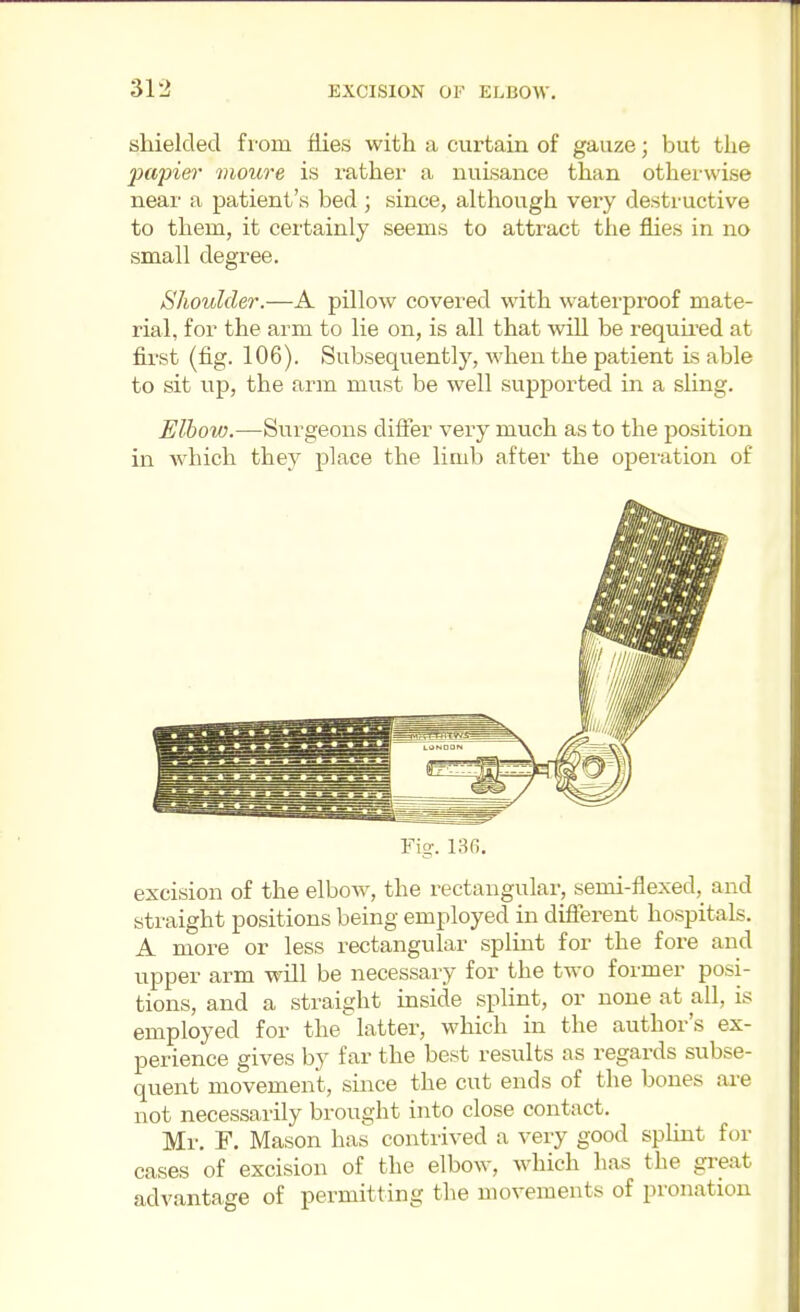 shielded fi'om flies with a curtain of gauze; but the papie7' vioure is rather a nuisance than otherwise near a patient's bed ; since, although very destructive to them, it certainly seems to attract the flies in no small degree. Shoulder.—A pillow covered with waterproof mate- rial, for the arm to lie on, is all that will be requu-ed at first (fig. 106). Subsequently, when the patient is able to sit up, the arm must be well supported in a sling. Elbow.—Surgeons difier very much as to the position in Avhich they place the limb after the operation of Fig. 136. excision of the elbow, the rectangular, semi-flexed, and straight positions being employed in difierent hospitals. A more or less rectangular splint for the fore and upper arm will be necessary for the two former posi- tions, and a straight inside splint, or none at all, is employed for the latter, which in the author's ex- perience gives by far the best results as regards subse- quent movement, since the cut ends of the bones ai-e not necessarily brought into close contact. Mr. F. Mason has contrived a very good splint for cases of excision of the elbow, which has the great advantage of permitting tlie movements of pronation