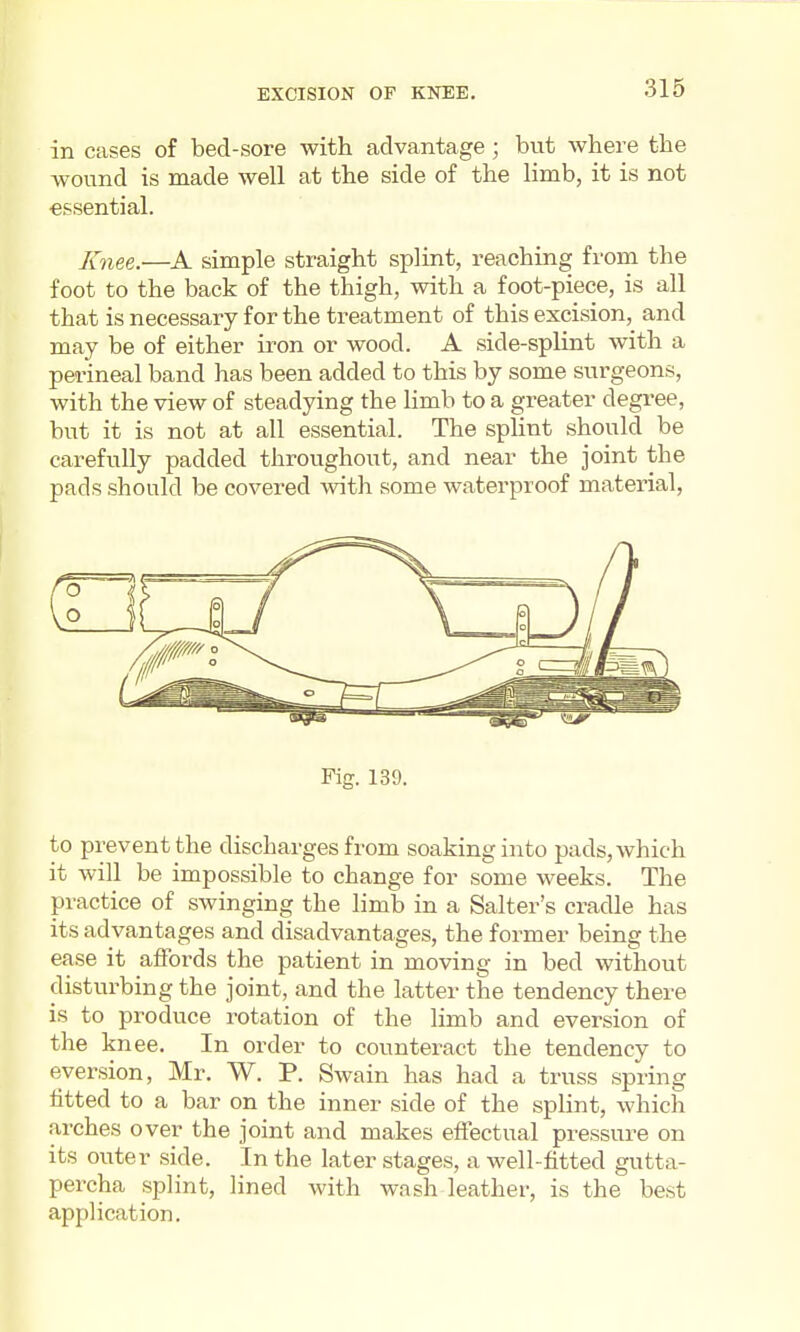 in cases of bed-sore with advantage; but where the wound is made well at the side of the limb, it is not essential. Knee.—A simple straight splint, reaching from the foot to the back of the thigh, with a foot-piece, is all that is necessary for the treatment of this excision, and may be of either iron or wood. A side-splint with a perineal band has been added to this by some surgeons, with the view of steadying the limb to a greater degree, but it is not at all essential. The splint should be carefully padded throughout, and near the joint the pads should be covered with some waterproof material, Fig. 139. to prevent the discharges from soaking into pads, which it will be impossible to change for some weeks. The practice of swinging the limb in a Salter's cradle has its advantages and disadvantages, the former being the ease it afFords the patient in moving in bed without disturbing the joint, and the latter the tendency there is to produce rotation of the limb and eversion of the knee. In order to counteract the tendency to eversion, Mr. W. P. Swain has had a truss spring fitted to a bar on the inner side of the splint, which arches over the joint and makes effectual pressure on its outer side. In the later stages, a well-fitted gutta- percha splint, lined with wash leather, is the best application.