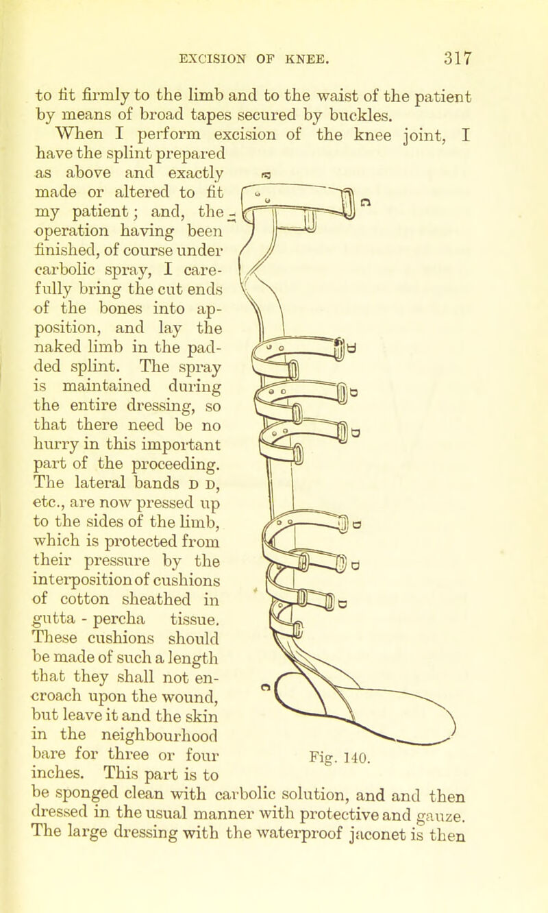 to tit firmly to the limb and to the waist of the patient by means of broad tapes secured by buckles. When I perform excision of the knee joint, I have the splint prepax-ed as above and exactly made or altered to fit my patient; and, the - operation having been finished, of course under carbolic spray, I care- fully bring the cut ends of the bones into ap- position, and lay the naked limb in the pad- ded splint. The spray is maintained during the entire dressing, so that there need be no hurry in this important part of the proceeding. The lateral bands d d, etc., are now pressed up to the sides of the limb, which is protected from their pressure by the interposition of cushions of cotton sheathed in gutta - percha tissue. These cushions should be made of such a length that they shall not en- croach upon the wound, but leave it and the skin in the neighbourhood bare for thi-ee or four inches. This part is to Fig. 140. be sponged clean with carbolic solution, and and then dressed in the usual manner with protective and gauze. The large dressing with the waterproof jaconet is then