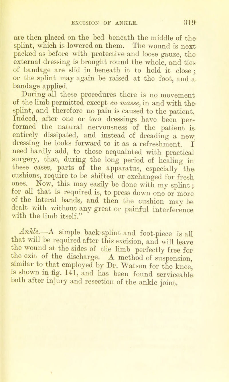 are then placed on the bed beneath the middle of the splint, which is lowered on them. The wound is next packed as before with protective and loose gauze, the external dressing is brought round the whole, and ties of bandage are slid in beneath it to hold it close; or the splint may agam be raised at the foot, and a bandage applied. During all these procedures there is no movement of the limb permitted except m masse, in and with the sphnt, and therefore no pain is caused to the patient. Indeed, after one or two dressings have been per- formed the natural nervousness of the patient is entirely dissipated, and instead of dreading a new dressing he looks forward to it as a refreshment. I need hardly add, to those acquainted with practical surgery, that, during the long period of healing in these cases, parts of the apparatus, especially the cushions, require to be shifted or exchanged for fresh ones. Now, this may easily be done with my splint; for all that is required is, to press down one or more of the lateral bands, and then the cushion may be dealt with without any great or painful interference with the limb itself. A7ikle.—A simple back-splint and foot-piece is all that will be required after this excision, and will leave the wound at the sides of the limb perfectly free for the exit of the discharge. A method of suspension, similar to that employed by Dr. Watson for the knee, is shown in fig. 141, and has been found serviceable both after injury and resection of the ankle joint.
