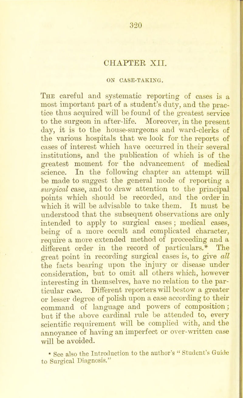 CHAPTER XII. ON CASE-TAKING. The careful and systematic reporting of cases is a most important part of a student's duty, and the prac- tice thus acqvxired will be found of the greatest sei'vice to the surgeon in after-life. Moreover, in the present day, it is to the house-surgeons and ward-clerks of the various hospitals that we look for the reports of cases of interest which have occurred in theii- several institutions, and the publication of which is of the greatest moment for the advancement of medical science. In the following chapter an attempt will be made to suggest the general mode of reporting a surgical case, and to draw attention to the principal points which should be recorded, and the order in which it will be advisable to take them. It must be understood that the subsequent observations are only intended to apply to surgical cases; medical cases, being of a more occult and complicated character, require a more extended method of proceeding and a different order in the record of particulars.* The great point in recording surgical cases is, to give all the facts bearing upon the injury or disease under consideration, but to omit all others which, however interesting in themselves, have no relation to the par- ticular case. Different reporters will bestow a greater or lesser degree of polish upon a case according to their command of language and powers of composition; but if the above cardinal rule be attended to, every scientific requirement will be complied with, and the annoyance of having an imperfect or over-^^Titten case will be avoided. * See also the Introtluction to the author's  Student's Guide to Surgical Diagnosis.