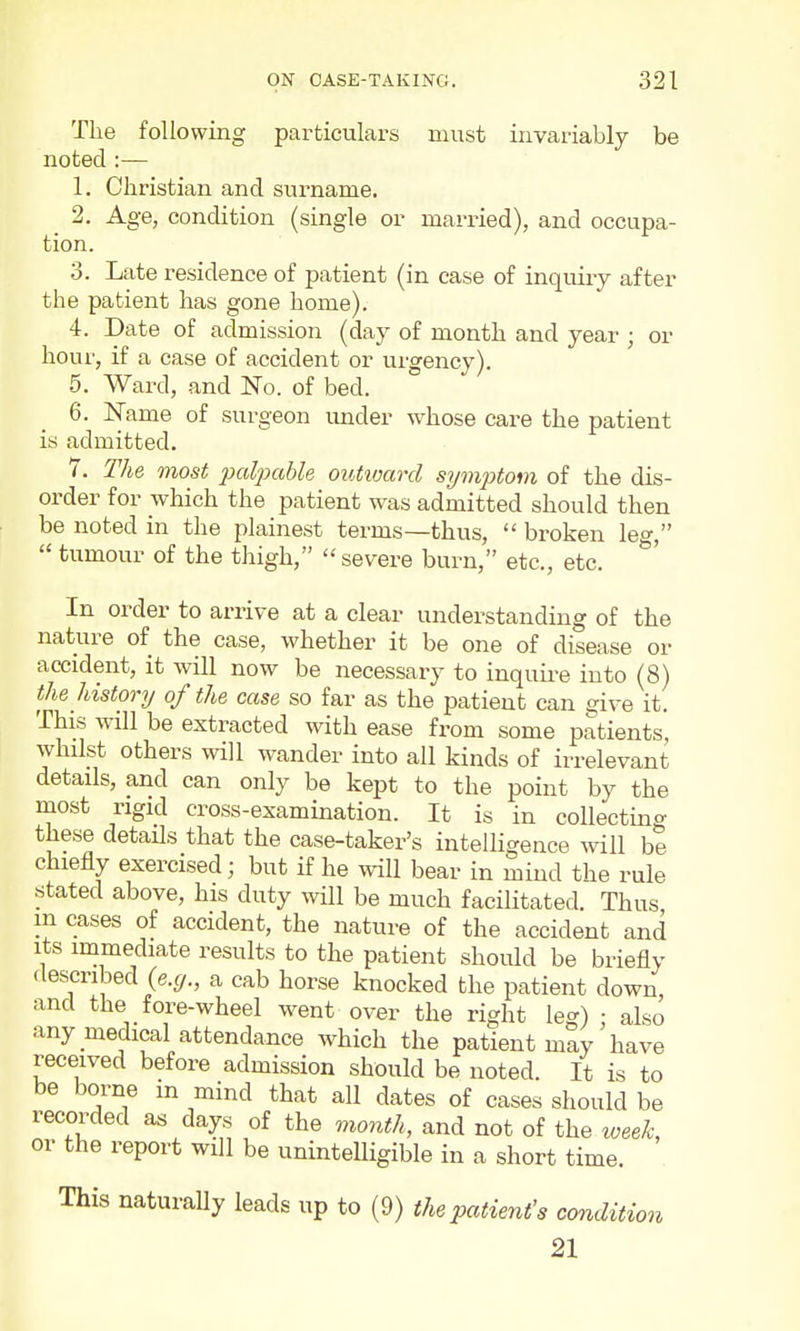 The following particulars must invariably be noted :— 1. Christian and surname. 2. Age, condition (single or married), and occupa- tion. 3. Late residence of patient (in case of inquiry after the patient has gone home). 4. Date of admission (day of month and year ; or hour, if a case of accident or urgency). 5. Ward, and ISTo. of bed. 6. Name of surgeon under whose care the patient is admitted. 7. The most paliKhbh outivard symptom of the dis- order for which the patient was admitted should then be noted in the plainest terms—thus,  broken leg,  tumour of the thigh,  severe burn, etc., etc. In order to arrive at a clear understanding of the nature of the case, whether it be one of disease or accident, it will now be necessary to inquii-e into (8) the history of the case so far as the patient can ^ive it. This will be extracted with ease from some patients, whilst others will wander into all kinds of irrelevant details, and can only be kept to the point by the most rigid cross-examination. It is in coUectmo- these details that the case-taker's intelligence will be chiefly exercised; but if he will bear in mind the rule stated above, his duty will be much facilitated. Thus m cases of accident, the nature of the accident and Its immediate results to the patient should be briefly described {e.g., a cab horse knocked the patient down and the fore-wheel went over the right leg) : also any medical attendance which the patient may have received before admission should be noted. It is to be borne m mind that all dates of cases should be recorded as days of the month, and not of the week, or the report will be uninteUigible in a short time. This naturally leads up to (9) the patient's condition 21