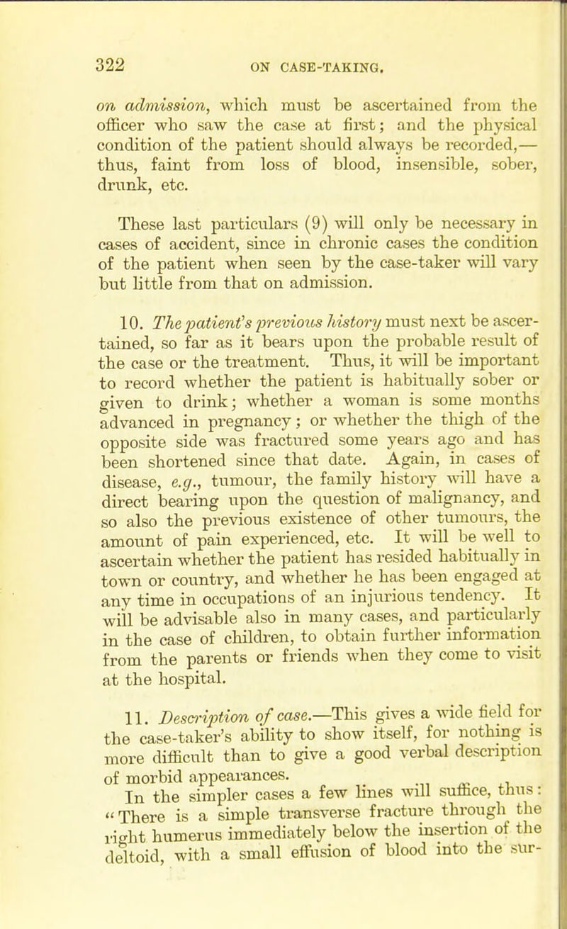 on admission, which must be ascertained from the officer who saw the case at first; and the physical condition of the patient should always be recorded,— thus, faint from loss of blood, insensible, sober, drunk, etc. These last particulars (9) wUl only be necessary in cases of accident, since in chronic cases the condition of the patient when seen by the case-taker will vary but little from that on admission. 10. Thepatimis 2orevious history must next be ascer- tained, so far as it bears upon the probable result of the case or the treatment. Thus, it will be important to record whether the patient is habitually sober or given to drink; whether a woman is some months advanced in pregnancy; or whether the thigh of the opposite side was fractured some years ago and has been shortened since that date. Again, in cases of disease, e.g., tumour, the family history will have a direct bearing upon the question of malignancy, and so also the previous existence of other tumours, the amount of pain experienced, etc. It will be well to ascertain whether the patient has resided habitually in town or country, and whether he has been engaged at any time in occupations of an injurious tendency. It will be advisable also in many cases, and particularly in the case of children, to obtain further information from the parents or friends when they come to visit at the hospital. 11. Desci'iption of case.—This gives a wide field for the case-taker's ability to show itself, for nothing is more difficult than to give a good verbal description of morbid appearances. In the simpler cases a few lines will suffice, thus: There is a simple transverse fracture through the right humerus immediately below the insertion of the deltoid with a small effusion of blood into the sur-