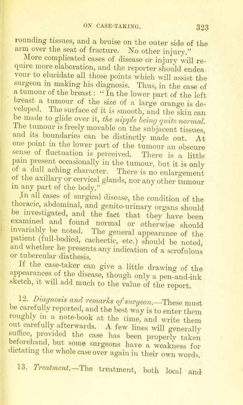 rounding tissues, and a braise on the outer side of the arm over the seat of fracture. No other injury. More complicated cases of disease or injury will re- qim^e more elaboration, and the reporter should endea- vour to elucidate all those points which will assist the surgeon m making his diagnosis. Thus, in the case of a tumour of the breast:  In the lower part of the left breast a tumour of the size of a large orange is de- veloped. The surface of it is smooth, and the skin can be made to glide over it, the nipple being quite normal. Ihe tumour IS freely movable on the subjacent tissues, and Its boundaries can be distinctly made out At one point in the lower part of the tumour an obscure sense of fluctuation is perceived. There is a little pam present occasionally in the tumour, but it is only , dull aching character. There is no enlargement oi the axillary or cervical glands, nor any other tumour m any part of the body. Jn all cases of surgical disease, the condition of the thoracic, abdominal, and genito-urinary organs should be investigated, and the fact that they have been exammed and found normal or otherwise should invariably be noted. The general appearance of the patient (full-bodied, cachectic, etc.) should be noted, and whether he presents any indication of a scrofulous or tubercular diathesis. If the case-taker can give a little drawing of the appearances of the disease, though only a pen-and-ink sketch, it will add much to the value of the report. 12. Diagnosis and remarks of surgeon.—The^e must be carefully reported, and the best way is to enter them roughly in a note-book at the time, and write them out carefully afterwards. A few lines mil generally suffice provided the case has been propeily taken beforehand but some surgeons have a weakness for dictating the whole case over again in their own words. 13. Treatment.—TlhQ treatment, both local and