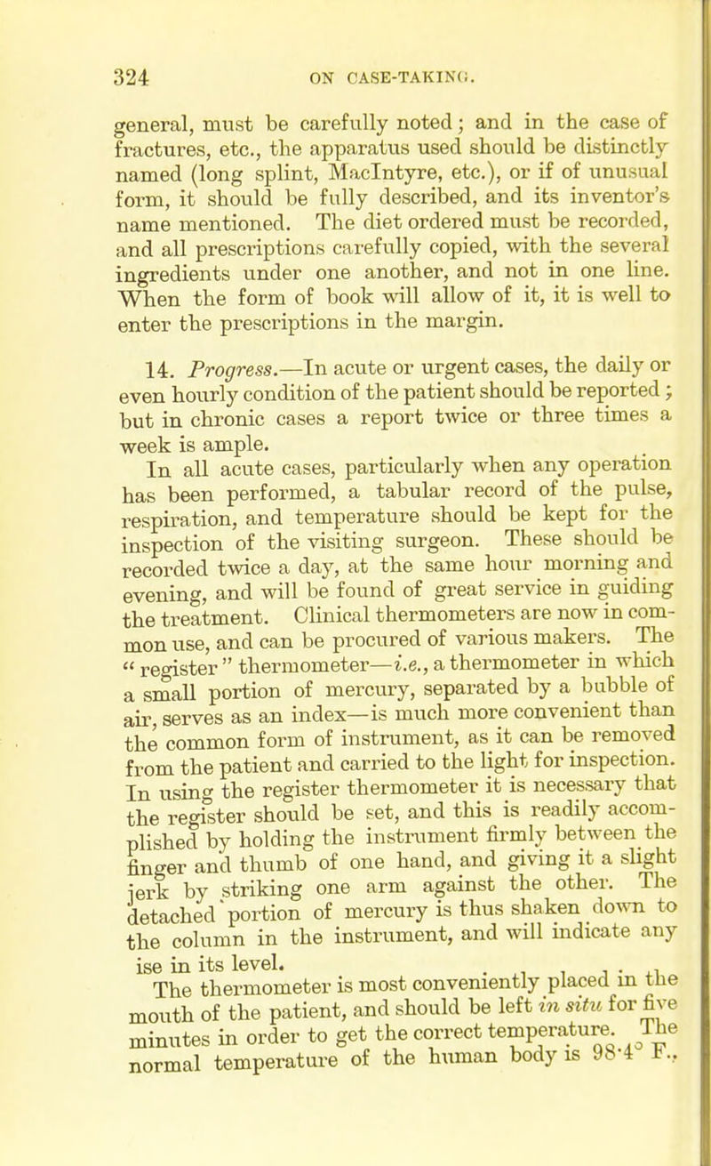 general, must be carefully noted; and in the case of fractures, etc., the apparatus used should be distinctly named (long splint, Maclntyre, etc.), or if of unusual form, it should be fully described, and its inventor's name mentioned. The diet ordered must be recorded, and all prescriptions carefully copied, with the several ingredients under one another, and not in one line. When the form of book wall allow of it, it is well to enter the prescriptions in the margin. 14. Progress.—In acute or urgent cases, the daily or even hourly condition of the patient should be reported; but in chronic cases a report twice or three times a week is ample. In all acute cases, particularly when any operation has been performed, a tabular record of the pulse, respiration, and temperature should be kept for the inspection of the visiting surgeon. These should be recorded twice a day, at the same hour morning and evening, and will be found of great service in guiding the treatment. Clinical thermometers are now in com- mon use, and can be procured of various makers. The  register  thermometer—i.e., a thermometer in which a small portion of mercury, separated by a bubble of air serves as an index—is much more convenient than the common form of instrument, as it can be removed from the patient and carried to the light for inspection. In using the register thermometer it is necessary that the register should be ?et, and this is readily accom- plished by holding the instrument &mly between the finger and thumb of one hand, and giving it a shght ierk by striking one arm against the other. The detached'portion of mercury is thus shaken Aovm to the column in the instrument, and will mdicate any ise in its level. • .i The thermometer is most conveniently placed in the mouth of the patient, and should be left in situ for five minutes in order to get the correct temperature Ihe normal temperature of the human body is 98-4