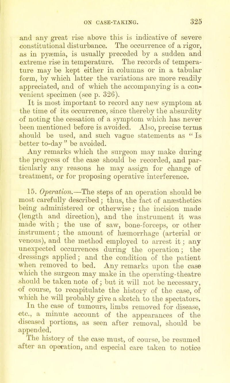 and any great rise above this is indicative of severe constitutional disturbance. The occurrence of a rigor, as in pysemia, is usually preceded by a sudden and extreme rise in temperature. The records of tempera- ture may be kept either in columns or in a tabular form, by which latter the variations are more readily appreciated, and of which the accompanying is a con- venient specimen (see p. 326). It is most important to record any new symptom at the time of its occurrence, since thereby the absurdity of noting the cessation of a symptom which has never been mentioned before is avoided. Also, precise terms should be used, and such vague statements as Is better to-day be avoided. Any remarks which the surgeon may make during the progress of the case should be recorded, and par- ticularly any reasons he may assign for change of treatment, or for proposing operative interference. 15. Operation.—The steps of an operation should be most carefully described; thus, the fact of anassthetics being administered or otherwise; the incision made {length and direction), and the instrument it was made with; the use of saw, bone-forceps, or other instrument; the amount of hjemori'hage (arterial or venous), and the method employed to arrest it; any unexpected occurrences during the operation; the •dressings applied; and the condition of the patient when removed to bed. Any remarks upon the case which the surgeon may make in the operating-theatre should be taken note of; but it will not be necessary, of course, to recapitulate the history of the case, of which he will probably give a sketch to the spectators. In the case of tumours, limbs removed for disease, ■etc., a minute account of the appearances of the diseased portions, as seen after removal, should be appended. The history of the case must, of course, be resumed after an operation, and especial care taken to notice