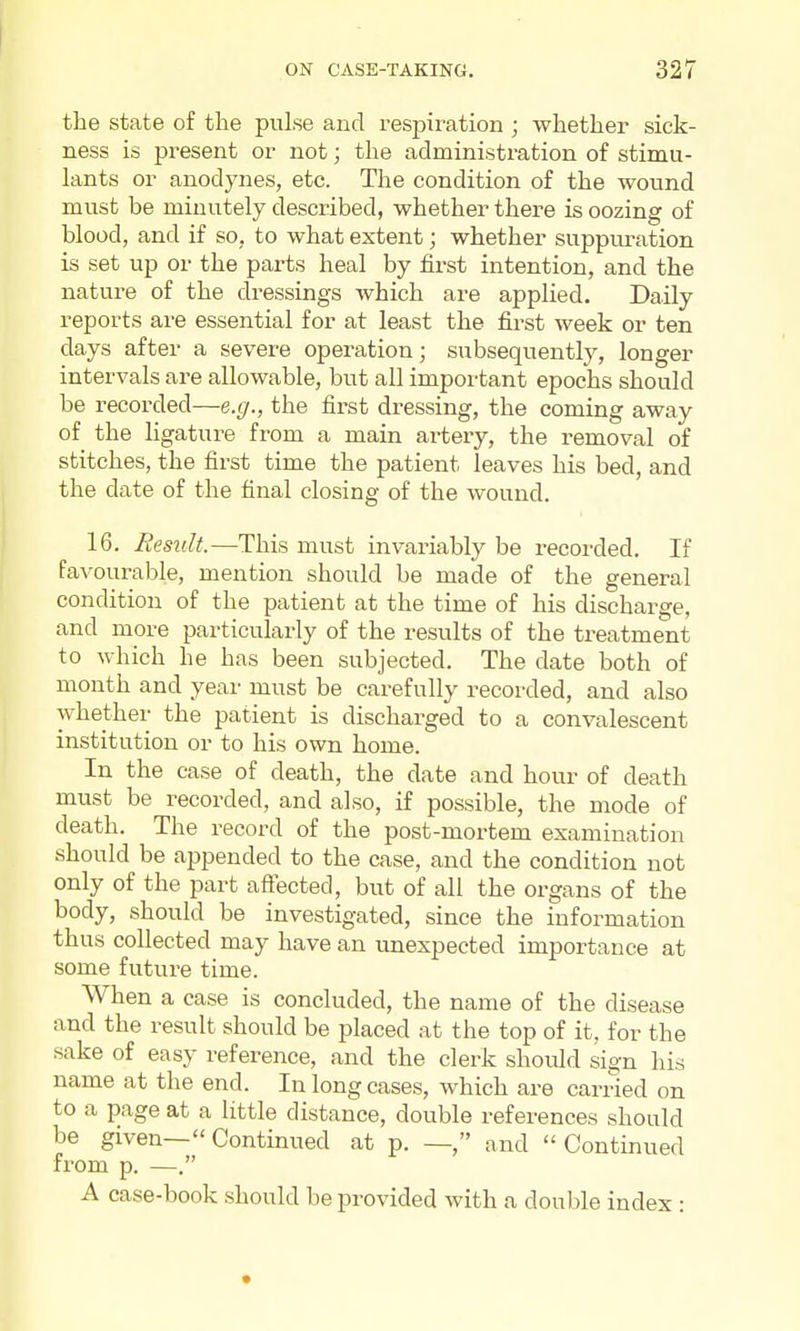 the state of the pulse and respiration ; whether sick- ness is present or not; the administration of stimu- lants or anodynes, etc. The condition of the wound must be minutely described, whether there is oozing of blood, and if so, to what extent; whether suppuration is set up or the parts heal by first intention, and the nature of the dressings which are applied. Daily reports are essential for at least the first week or ten days after a severe operation; subsequently, longer intervals are allowable, but all important epochs should be recorded—e.g., the first di'essing, the coming away of the ligature from a main artery, the removal of stitches, the first time the patient leaves his bed, and the date of the final closing of the wound. 16. Residt.—This must invariably be recorded. If favourable, mention should be made of the general condition of the patient at the time of his discharge, and more particularly of the results of the ti-eatment to which he has been subjected. The date both of month and year must be carefully recorded, and also whether the patient is discharged to a convalescent institution or to his own home. In the case of death, the date and hour of death must be recorded, and also, if possible, the mode of death. The record of the post-mortem examination should be appended to the case, and the condition not only of the part afiected, but of all the organs of the body, should be investigated, since the information thus collected may have an unexpected importance at some future time. When a case is concluded, the name of the disease and the result should be placed at the top of it. for the sake of easy reference, and the clerk should sign his name at the end. In long cases, which are carried on to a page at a little distance, double references should be given— Continued at p. —, and  Continued from p. —. A case-book should be provided with a double index :