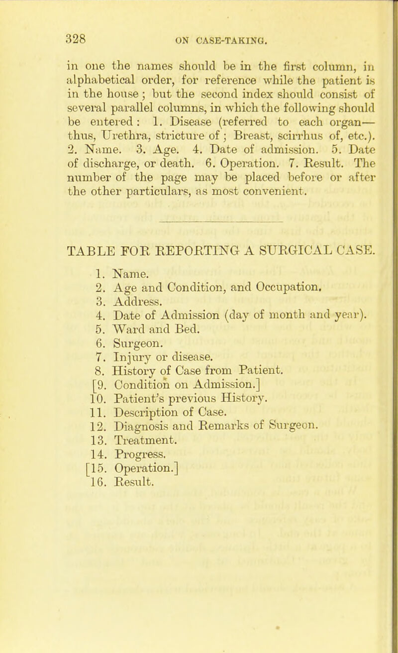 in one the names should be in the first column, in alphabetical order, for reference while the patient is in the house ; but the second index should consist of several parallel columns, in which the following should be entered : 1. Disease (referred to each organ— thus, Urethra, stricture of; Breast, scirrhus of, etc.). 2. Name. 3. Age. 4. Date of admission. 5. Date of discharge, or death. 6. Operation. 7. Result. The number of the page may be placed befoi'O or after the other particulars, as most convenient. TABLE FOE, REPOHTING A SURGICAL CASE. 1. Name. 2. Age and Condition, and Occupation. 3. Address. 4. Date of Admission (day of month and year). 5. Ward and Bed. 6. Surgeon. 7. Injury or disease. 8. History of Case from Patient. [9. Condition on Admission.] 10. Patient's previous History. 11. Description of Case. 12. Diagnosis and Remarks of Surgeon. 13. Treatment. 14. Progress. [15. Operation.] 16. Result.