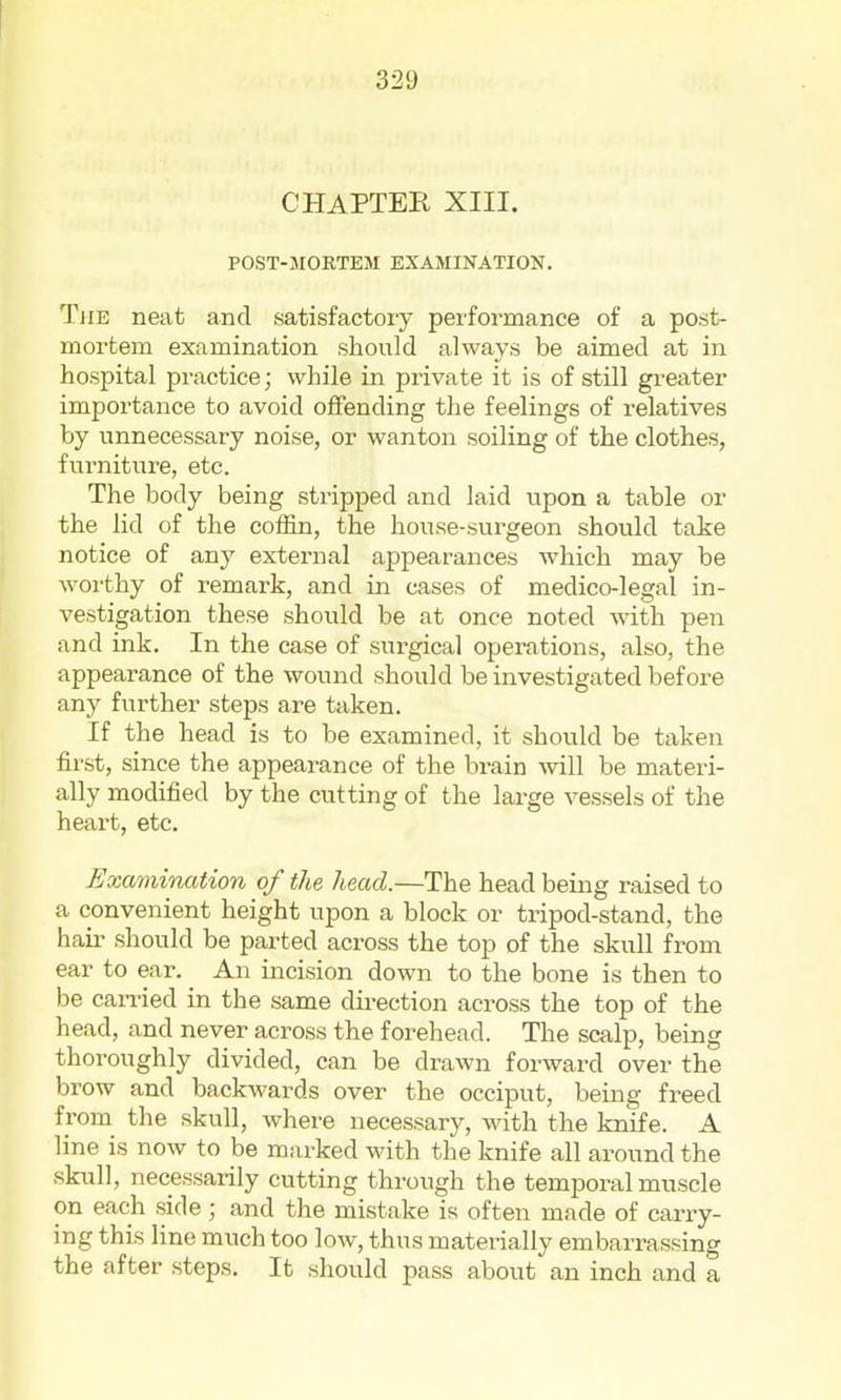 CHAPTER XIII. POST-MORTEM EXAMINATION. The neat and satisfactory performance of a post- mortem examination should always be aimed at in hospital practice; while in private it is of still greater importance to avoid offending the feelings of relatives by unnecessary noise, or wanton soiling of the clothes, furniture, etc. The body being stripped and laid upon a table or the lid of the coffin, the house-surgeon should take notice of any external appearances which may be woi'thy of remark, and in cases of medico-legal in- vestigation these should be at once noted with pen and ink. In the case of surgical operations, also, the appearance of the wound should be investigated before any further steps are taken. If the head is to be examined, it should be taken first, since the appeai-ance of the brain will be materi- ally modified by the cutting of the large vessels of the heart, etc. Examination of the head.—The head being raised to a convenient height upon a block or tripod-stand, the hail- should be parted across the top of the skull from ear to ear. An incision down to the bone is then to be caiTied in the same direction across the top of the head, and never across the forehead. The scalp, being thoroughly divided, can be drawn forward over the brow and backwards over the occiput, bemg freed from the skull, where necessary, with the knife. A line is now to be marked with the knife all around the skull, necessarily cutting through the temporal muscle on each side; and the mistake is often made of carry- ing this line much too low, thus materially embarrassing the after steps. It should pass about an inch and a