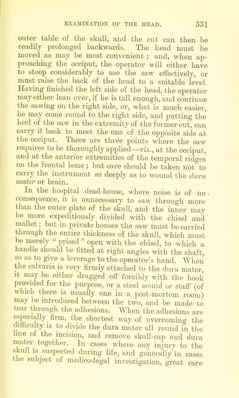 outer table of the skull, and the cut can then be readily prolonged backwards. The head must be moved as may be most convenient ; and, when ap- proachmg the occiput, the operator will either have to stoop considerably to use the saw effectively, or must raise the back of the head to a suitable level. Having finished the left side of the head, the operator may either lean over, if he is tall enough, and continue the sawing on the right side, or, what is much easier, he may come round to the right side, and putting the heel of the saw in the extremity of the former cut, can carry it back to meet the one of the opposite side at the occiput. There are three points where the saw requires to be thoroughly applied—viz., at the occiput, and at the anterior extremities of the temporal rido-es on the frontal bone; but care should be taken not°to carry the instrument so deeply as to wound the dura 7nater or brain. In the hospital dead-house, where noise is of no . consequence, it is unnecessary to saw through more than the outer plate of the skull, and the inner may be more expeditiously divided with the chisel and mallet; but in private houses the saw must be carried through the entire thickness of the skull, which must be merely  prised  open with the chisel, to which a handle should be fitted at right angles with the shaft, so as to give a leverage to the operator's hand. When the calvaria is very firmly attached to the dura mater It may be either dragged off forcibly with the hook provided for the purpose, or a steel sound or stafi (of which there is usually one in a post-mortem room) may be introduced between the two, and be made to tear through the adhesions. When the adhesions are especially firm, the shortest way of overcoming the difiiculty IS to divide the dura mater all round in the Ime of the incision, and remove skull-cap and dura mater together. In cases where any injurv to the skull IS suspected during life, and generally-in cases the subject of medico-legal investigation, great care