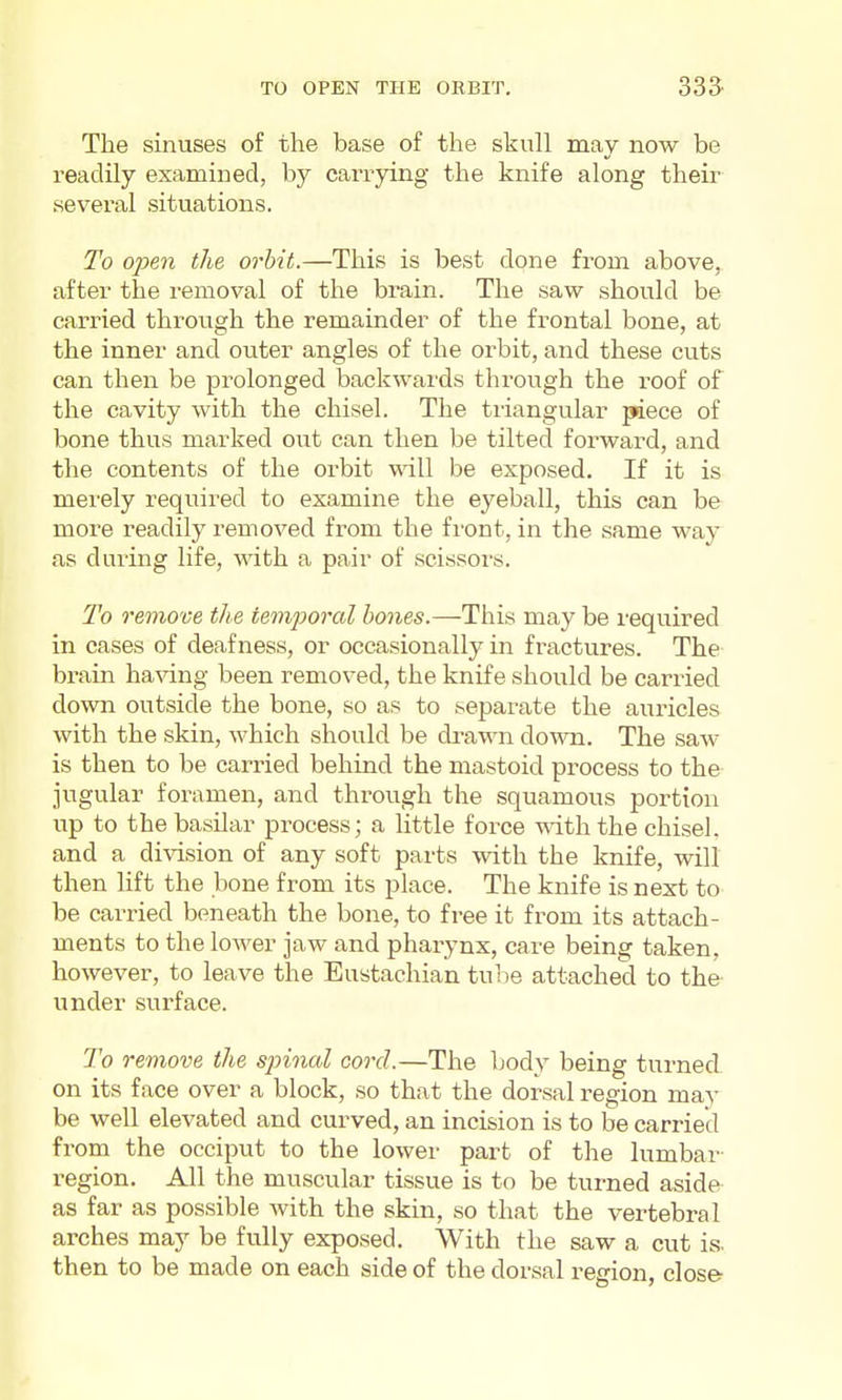 TO OPEN THE ORBIT, 335 The sinuses of the base of the skull may now be readily examined, by carrying the knife along their several situations. To open the orbit.—This is best done from above, after the removal of the brain. The saw should be carried through the remainder of the frontal bone, at the inner and outer angles of the orbit, and these cuts can then be prolonged backwards through the roof of the cavity with the chisel. The tiiangular piece of bone thus marked out can then be tilted forward, and the contents of the orbit will be exposed. If it is merely required to examine the eyeball, this can be more i-eadily removed from the front, in the same way as during life, with a pair of scissors. To remove the temporal bones.—This may be required in cases of deafness, or occasionally in fractures. The brain having been removed, the knife should be carried down outside the bone, so as to separate the auricles with the skin, which should be drawn down. The saw is then to be carried behind the mastoid process to the jugular foramen, and through the squamous portion up to the basilar process; a little force with the chisel, and a division of any soft parts with the knife, will then lift the bone from its place. The knife is next to be carried beneath the bone, to free it from its attach- ments to the lower jaw and pharynx, care being taken, however, to leave the Eustachian tulie attached to the under surface. To remove the spinal cord.—The body being turned on its face over a block, so that the dorsal region may be well elevated and curved, an incision is to be carried from the occiput to the lower part of the lumbar- region. All the muscular tissue is to be turned aside as far as possible with the skin, so that the vertebral arches may be fully exposed. With the saw a cut is. then to be made on each side of the dorsal region, close