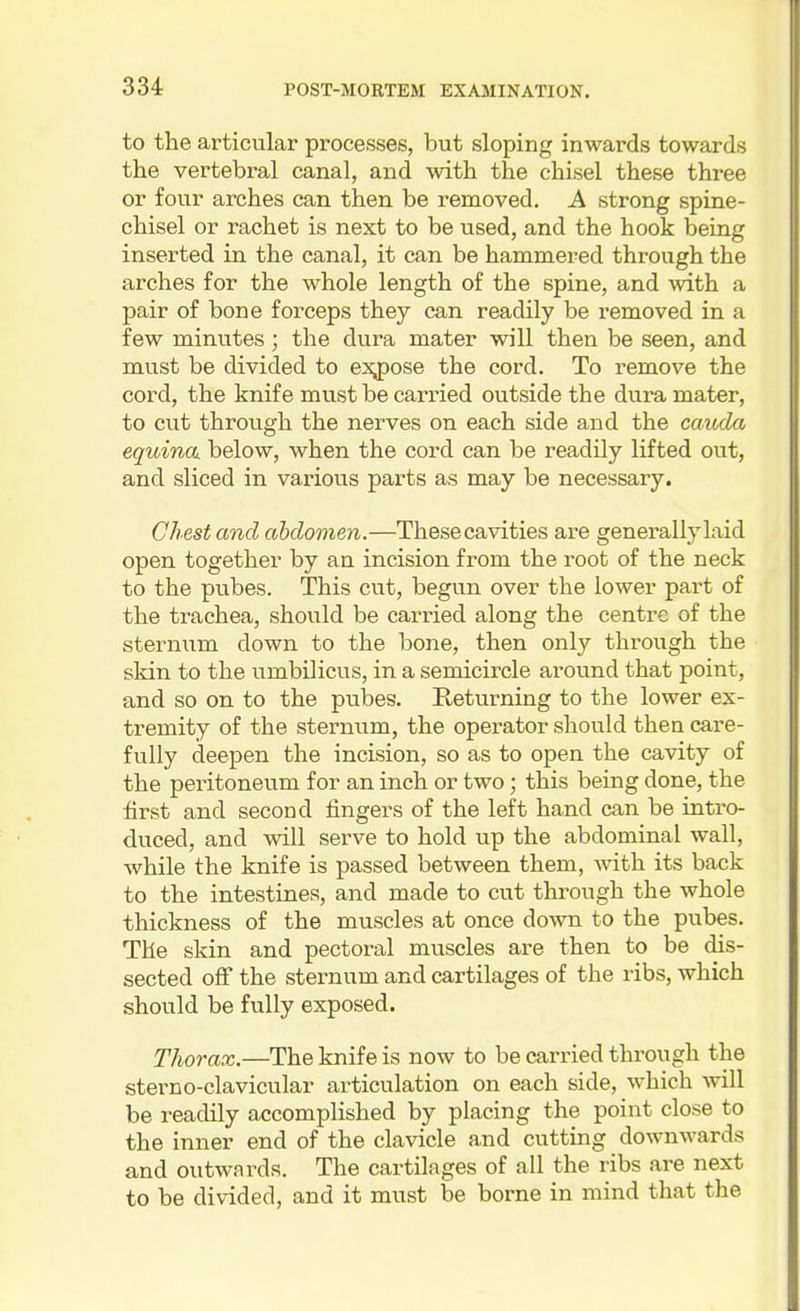 to the articular processes, but sloping inwards towards the vertebral canal, and with the chisel these three or four arches can then be removed. A strong spine- chisel or rachet is next to be used, and the hook being inserted in the canal, it can be hammered through the arches for the whole length of the spine, and with a pair of bone forceps they can readily be removed in a few minutes ; the dura mater will then be seen, and must be divided to expose the cord. To remove the cord, the knife must be carried outside the dura mater, to cut through the nerves on each side and the cauda equina, below, when the cord can be readily lifted out, and sliced in various parts as may be necessary. Chest and abdomen.—Thesecavities are generally laid open together by an incision from the root of the neck to the pubes. This cut, begun over the lower part of the trachea, should be carried along the centre of the sterniim down to the bone, then only through the skin to the umbilicus, in a semicircle around that point, and so on to the pubes. Returning to the lower ex- tremity of the sternum, the operator should then care- fully deepen the incision, so as to open the cavity of the peritoneum for an inch or two; this being done, the first and second fingers of the left hand can be intro- duced, and will serve to hold up the abdominal wall, while the knife is passed between them, with its back to the intestines, and made to cut through the whole thickness of the muscles at once down to the pubes. The skin and pectoral mviscles are then to be dis- sected off the sternum and cartilages of the ribs, which should be fully exposed. Thorax.—The knife is now to be carried through the sterno-clavicular articulation on each side, which will be readily accomplished by placing the point close to the inner end of the clavicle and cutting downwards and outwards. The cartilages of all the ribs are next to be divided, and it must be borne in mind that the