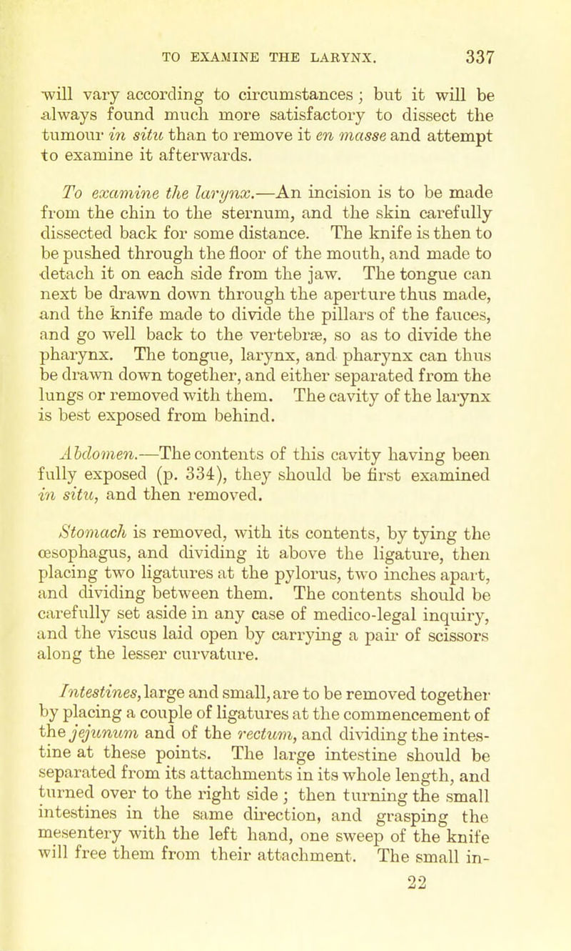 •will vary according to circumstances; but it will be always found much more satisfactory to dissect the tumour in situ than to remove it en masse and attempt to examine it afterwards. To exami7ie the larynx.—An incision is to be made from the chin to the sternum, and the skin carefully dissected back for some distance. The knife is then to be pushed through the floor of the mouth, and made to detach it on each side from the jaw. The tongue can next be drawn down through the aperture thus made, and the knife made to divide the pillars of the fauces, and go well back to the vertebras, so as to divide the pharynx. The tongue, larynx, and pharynx can thus be drawn down together, and either separated from the lungs or removed with them. The cavity of the larynx is best exposed from behind, Ahdomen.—The contents of this cavity having been fully exposed (p. 334), they should be first examined in situ, and then removed. Stomach is removed, with its contents, by tying the oesophagus, and dividing it above the ligature, then placing two ligatures at the pylorus, two inches apart, and dividing between them. The contents should be carefully set aside in any case of medico-legal inquiry, and the viscus laid open by carrying a paii- of scissors along the lesser curvature. Intestines, large and small, are to be removed together by placing a couple of ligatures at the commencement of the jejicnum and of the rectum, and dividing the intes- tine at these points. The large intestine should be separated from its attachments in its whole length, and turned over to the right side ; then turning the small intestines in the same direction, and grasping the mesentery with the left hand, one sweep of the knife will free them from their attachment. The small in- 22