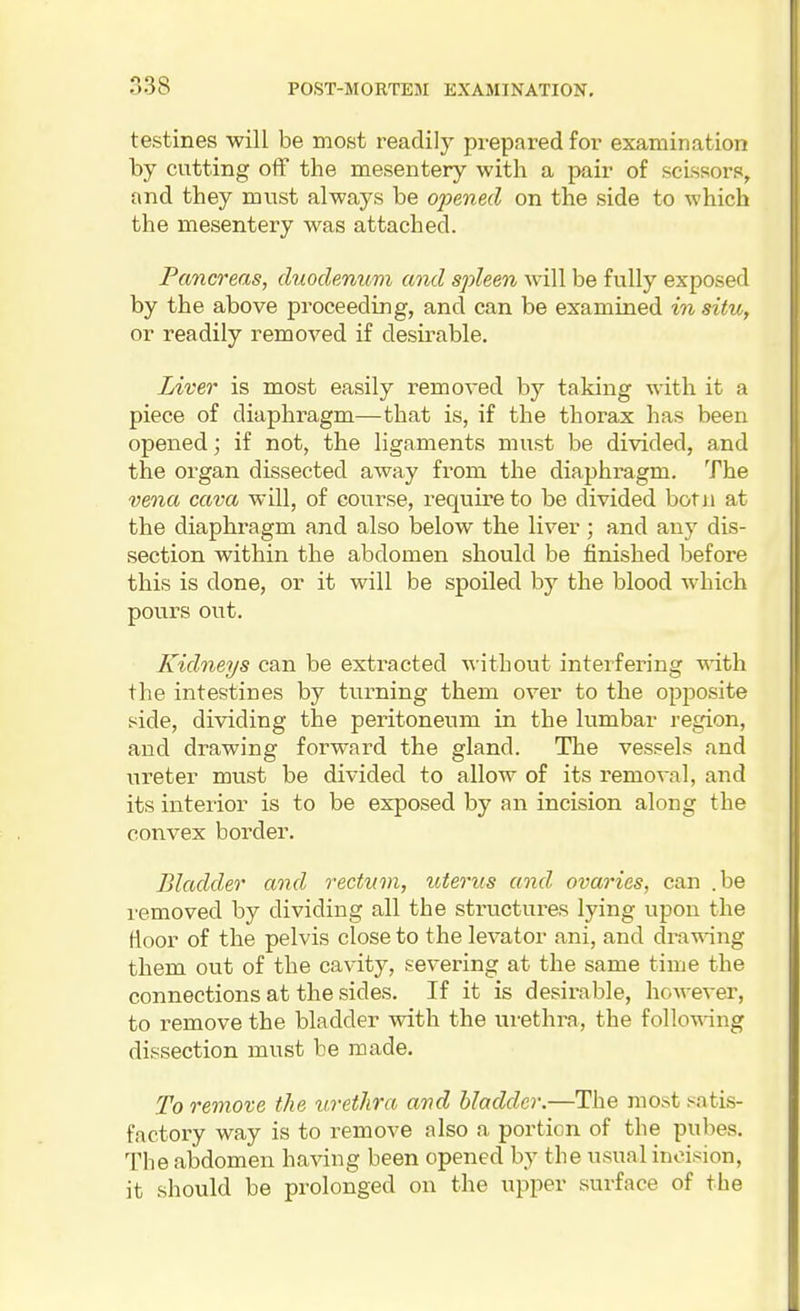 testines will be most readily prepared for examination by cutting off the mesentery with a pair of scissors, and they must always be ojoened on the side to which the mesentery was attached. Pancreas, duodenum and spleen will be fully exposed by the above proceeding, and can be examined in situ, or readily removed if desirable. Liver is most easily removed by taking with it a piece of diaphragm—that is, if the thorax has been opened; if not, the ligaments must be divided, and the organ dissected away from the diaphragm. The vena cava will, of course, require to be divided botii at the diaphragm and also below the liver; and any dis- section within the abdomen should be finished l3efore this is done, or it will be spoiled by the blood which pours out. Kidneys can be extracted without interfering with the intestines by turning them over to the opposite side, dividing the peritoneum in the lumbar region, and drawing forward the gland. The vessels and ureter must be divided to allow of its removal, and its intei'ior is to be exposed by an incision along the convex border. Bladder and rectum, uterus and ovaries, can .be removed by dividing all the structures lying upon the floor of the pelvis close to the levator ani, and dra-wnng them out of the cavity, severing at the same time the connections at the sides. If it is desirable, however, to remove the bladder with the urethra, the follo-ndng dissection must be made. To remove the urethra and bladder.—The most satis- factory way is to remove also a portion of the pubes. The abdomen having been opened by the usual incision, it should be prolonged on the upper surface of the