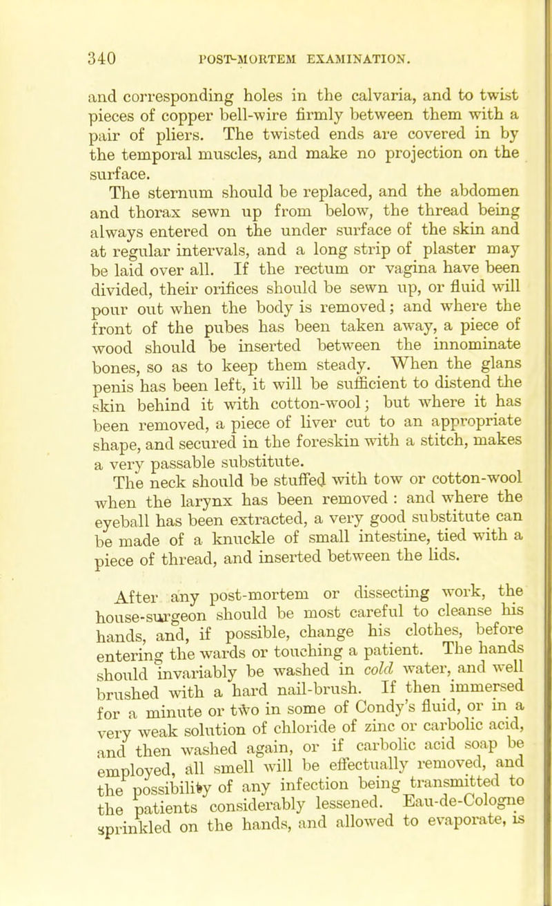 and corresponding holes in the calvaria, and to twist pieces of copper bell-wire firmly between them with a pair of pliers. The twisted ends are covered in by the temporal muscles, and make no projection on the surface. The sternum should be replaced, and the abdomen and thorax sewn up from below, the thread being always entered on the under surface of the skin and at regular intervals, and a long strip of plaster may be laid over all. If the rectum or vagina have been divided, their orifices should be sewn up, or fluid will pour out when the body is removed; and where the front of the pubes has been taken away, a piece of wood should be insei-ted between the innominate bones, so as to keep them steady. When the glans penis has been left, it will be sufficient to distend the skin behind it with cotton-wool; but where it has been removed, a piece of liver cut to an appropriate shape, and secured in the foreskin with a stitch, makes a very passable substitute. The neck should be stuffed with tow or cotton-wool when the larynx has been removed : and where the eyeball has been extracted, a very good substitute can be made of a knuckle of small intestine, tied with a piece of thread, and inserted between the lids. After any post-mortem or dissecting work, the house-siirgeon should be most careful to cleanse his hands, and, if possible, change his clothes, before entering the wards or touching a patient. The hands should invariably be washed in cold water, and well brushed with a hard nail-brush. If then immersed for a minute or t\Vo in some of Condy's fluid, or m a very weak solution of chloride of zinc or carbolic acid, and then washed again, or if carbolic acid soap be employed, all smell will be effectually removed, and the possibilii»y of any infection being transmitted to the patients considerably lessened. Eau-de-Cologne sprinkled on the hands, and allowed to evaporate, is