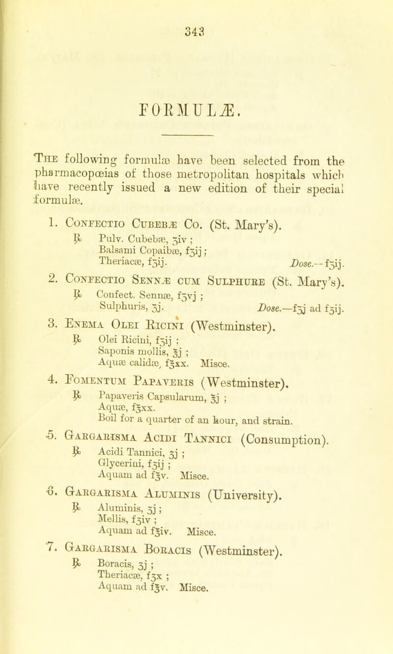 FORMULiE. Thi: following formula) have been selected from the pharmacopoeias of those metropolitan hospitals which ^\ave recently issued a new edition of their special formuljB. 1. CoNFECTio CvumJE Co. (St. Mary's). P> Pulv. CiibebfE, 5iv ; Balsami Copaibte, f5ij ; TheriacBG, f5ij. i)ose.-fjij. 2. CoNFECTio Senn.e CUM SuLPHUBE (St. Mary's). p. Confect. Sennae, fjvj ; Sulphuris, 5j. Dose.—i;^ ad f5ij. 3. Enema Olbi Eicini (Westminster). p. Olei Riciui, f5ij ; Saponis mollis, ; Aqiirc calidffi, fgxx. Misce. 4. FoMENTUM Papaveris (Westminster). p. Papaveris Capsnlarum, gj ; Aqii£e, f3xx. Boil for a quarter of an liour, and strain. -5. Gabgauisma AciDi Tai^nici (Consumption). ^ Acidi Tannici, 5j ; Glyceriui, fjij ; Aquam ad fgv. Jlisce. •8. G-AKGAEisMA Aluminis (University). 9= Alumiui.s, 5j; Mel lis, f5iv ; Aquam ad fgiv. Misce. '7. Gaegamsma Boracis (Westminster). ^ Boracis, 5j ; Theriacaj, f5x ; Aquam ad fgv. Misce.