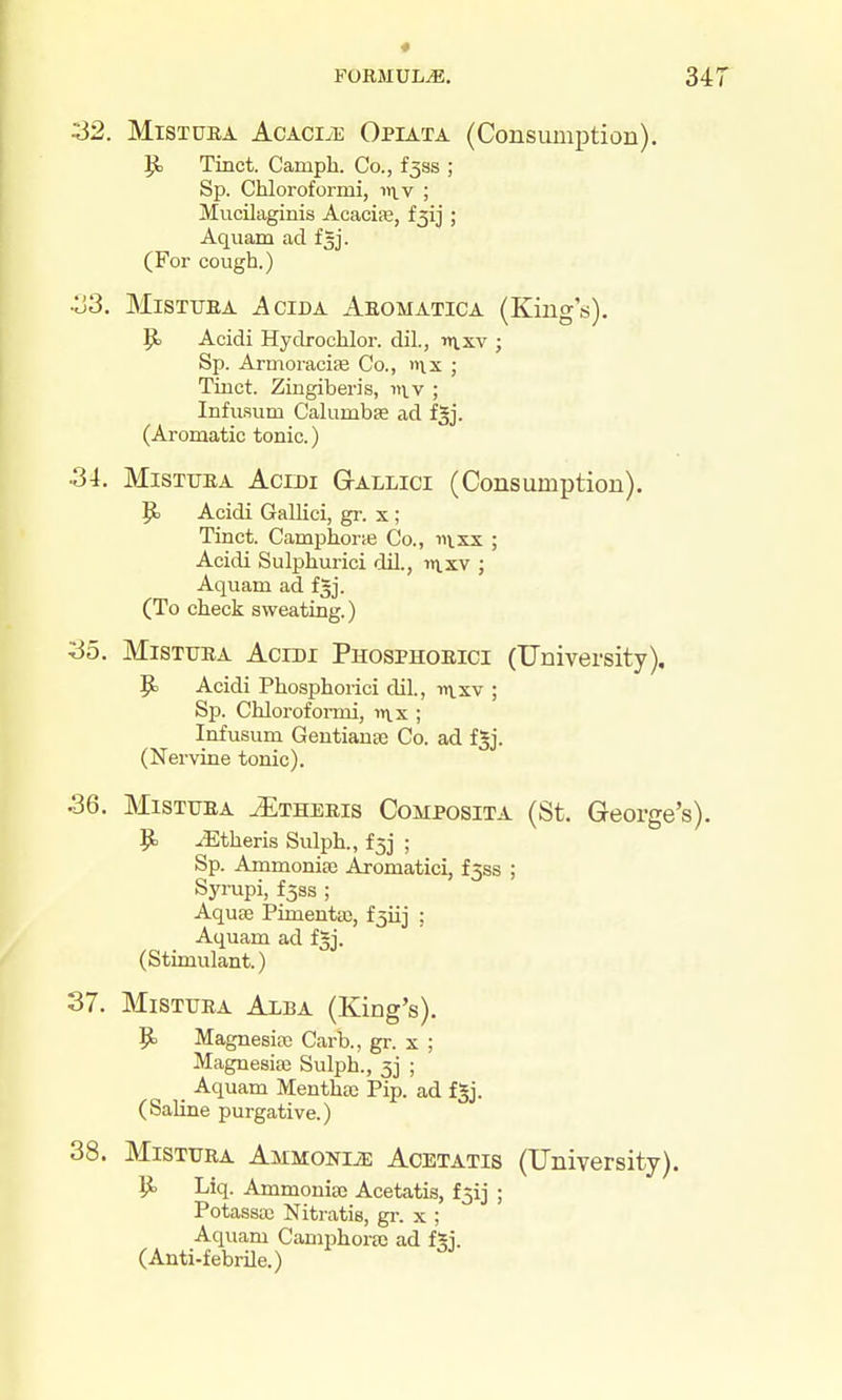 « FORMULA. 341 ^2. MiSTUBA AcACi.E Opiata (Consumption). ^ Tinct. Camph. Co., f3ss ; Sp. Chloroformi, iivv ; Mucilaginis Acacite, i^ij ; Aquam ad fgj. (For cough.) •o3. MiSTUEA AciDA Aeomatica (Kings), P> Acidi Hydrochlor. dil., nvxv ; Sp. Armoracife Co., n\x ; Tinct. Zingiberis, v\v ; Infuaum Calumbae ad f^j. (Aromatic tonic.) 3i. MiSTUEA AciDi (3-ALLici (Consumption). Acidi Gallici, gr. x ; Tinct. Camphorie Co., ii\.xx ; Acidi Sulphurici dil., i»i.xv ; Aquam ad fgj. (To check sweating.) ^0. MiSTUEA Acini Phosphoeici (University), ^ Acidi Phosphorici dil., in.xv ; Sp. Chloroformi, in.x ; Infusum Gentianse Co. ad fgj. (Nerviae tonic). .36. MiSTUEA uEtheeis Composita (St. George's). 9= .Etheris Sulph., f^j ; Sp. Ammonise Aromatici, £358 ; Syi-upi, f3ss ; Aquae Pimenta;, f3iij ; Aquam ad fgj. (Stimulant.) 37. MiSTUEA AxBA (King's). p. Magnesiso Carb., gr. x ; MagnesiEB Sulph., 33 ; Aquam Menthas Pip. ad fgj. (Saline purgative.) 38. MiSTUEA Ammonije Acetatis (University). iJj Liq. Ammonia3 Acetatis, f3ij ; Potasscc Nitratis, gi-. x ; Aquam Cam^jhortc ad fgj. (Anti-febrile.)