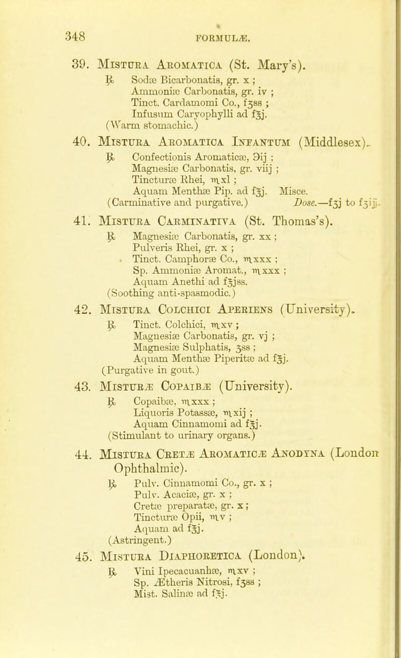 39. MiSTUEA Aromatica (St. Mary's). Sodtc Bicarbonatis, gr. x ; Ammonite Carbonatis, gi\ iv ; Tinct. Cardamomi Co., f58s ; Infiisum Caryophylli ad fgj. (\Varm stomachic.) 40. MiSTURA Aromatica Intantum (Middlesex), Confectionis Aromatica;, 3ij : Magnesia) Carbonatis, gi-. vLij ; Tincturte Rhei, ii\.xl ; Aquam MentliEC Pip. ad fgj. Misce. (Carminative and purgative.) Dose.—l^j to fjijj- 41. MiSTTJEA Carmikativa (St. Thomas's). Magnesitc Carbonatis, gr. xx ; Pulveris Rhei, gr. x ; ■ Tinct. Camphorse Co., iiixxx ; Sp. Ammoniac Aromat., tixxxx ; Aquam Anethi ad f^jss. (Soothing anti-spasmodic.) 42. MiSTTTEA CoLCHicr Aperiens (University). ^ Tinct. Colehici, inxv ; Magnesise Carbonatis, gr. vj ; Magnesioe Sulphatis, 3ss; Aquam MenthEC Piperita ad fgj. (Purgative in gout.) 43. MistubtE CoPAiBiE (University). |J, Copaiboc, iitxxx; Liquoris Potassce, tiixij ; Aquam CLnnamomi ad fgj. (Stimulant to urinary organs.) 44. MisxuBA Ceet.e Aromaticje Anodyna (London Ophthalmic). JJ, Pulv. Cinnamomi Co., gr. x ; Pulv. AcacijB, gr. x : Crettc preparatte, gi-. x; Tinctui-jo Opii, mv ; Aquam ad fjj. (Astringent.) 45. MisTTJRA DiAPHORETiOA (London). \Ji Vini Ipecacuanhtc, ixv ; Sp. JStheris Nitrosi, £388 ; Mist. SaliniiG ad f^j.