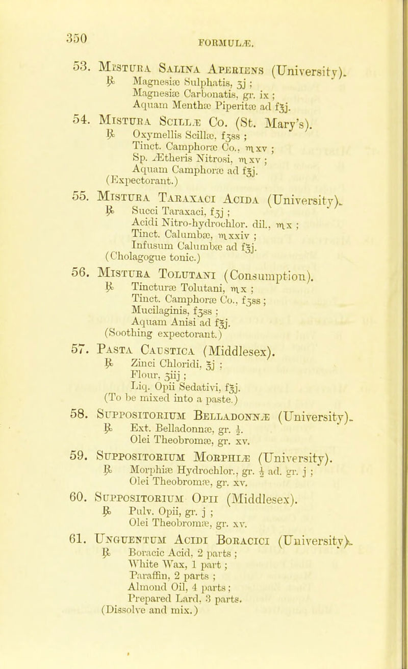 FORMUIi/E. 53. MrsTunA Salina Apeeiens (University). ^ Magnesia) Hulphiitis, 5j ; Maguesise Ccarbonatis, gr. ix ; Aquain Mentha Piperita} ad fjj. 54. MisTURA SciLL.Ti: Co. (St. Mary's). Oxymellis Scilltc. f^ss ; Tinct. Camphorfc Co.. rtixv ; Sp. Athens Nitro.si, i>\.sv ; Aquam Camphoraj ad fgj. (Expectorant.) 55. MiSTXjEA Takaxaci Acida (University). 1^ Succi Taraxaci, fjj ; Apidi Nitro-hydrouhlor. dil., ; Tinct. Calumba;, nixxiv ; Infu.sum Calumba; ad fgj. (Cholagogue tonic.) 56. MiSTtiRA ToLtTTAXi (Consumption). ^ TincturEB Tolutani, mx ; Tinct. Camphorre Co., £333; Mucilaginis, f^ss ; Aquam Anisi ad fgj. (Soothing expectorant.) 57. Pasta Caustica (Middlesex). |i Zinci Chloridi, §j : Flour, jiij ; Liq. Opii Sedativi, f^j. (To be mixed into a paste.) 58. SupposiTOBiTJM Belladoiw>e (University). Jt) Ext. Belladonnas, gr. ^. Olei Theobroma;, gr. xv. 59. Stjppositoeitjm Moephive (University). ^ MorphiiB Hydrochlor., gr. 4 ad. gr. j ; Olei Theobroma?, gr. xv. 60. StipposiTOEiuM Opii (Middlesex). ^ Pulv. Opii, gr. j ; Olei Theobromre, gr. xv. 61. Unguentum Acidi Boeacici (University). Boracic Acid, 2 parts ; White Wax, 1 part; Paraffin, 2 parts ; Almond Oil, 4 parts ; I^rejiared Lard. :] parts. (Dissolve and mix.)