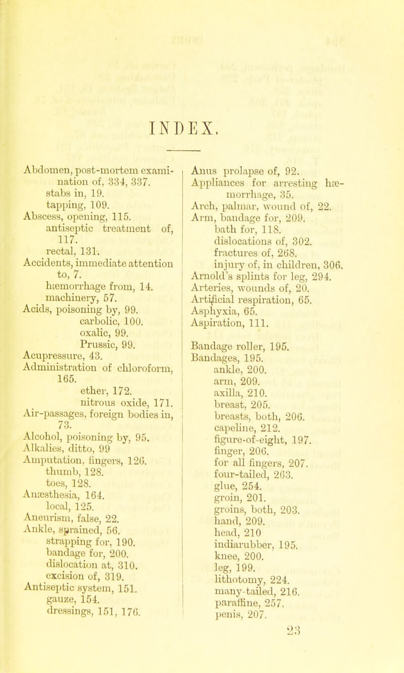 INDEX. Abdomen, post-mortem exami- natiou of, 334, 337. stabs in, 19. tapping, 109. Abscess, opening, 115. antiseptic treatment of, 117. rectal, 131. Accidents, immediate attention to, 7. biemorrhage from, 14. maebinery, 57. Acids, poisoning by, 99. cai'bolic, 100. oxalic, 99. Prussic, 99. Acupressnre, 43. Administration of chloroform, 165. ether, 172. nitrous oxide, 171. j\ir-passages, foi-eign bodies in, 73. Alcohol, poisoning by, 95. Alkalies, ditto, 99 Amputation, fingers, 120. thumb, 128. toes, 128. Anocsthesia, 164. local, 125. Aneurism, false, 22. Ankle, sjjrainod, 56. strapping for, 190. bandage for, 200. dislocation at, 310. cxciijion of, 319. Antiseptic system, 151. gauze, 154. dressings, 151, 17G. Anus prolapse of, 92. Appliances for ari-esthig h?e- morrhage, 35. Arch, palmar, wound of, 22. Arm, bandage for, 209. bath for, 118. dislocations of, 302. fractures of, 268. injury of, in children, 306. Arnold's splints for leg, 294. Arteries, wounds of, 20. Arti^cial respiration, 65. Asphyxia, 65. Aspiration, 111. Bandage roller, 195. Bandages, 195. ankle, 200. arm, 209. axilla, 210. breast, 205. breasts, both, 206. capeline, 212. figure-of-eight, 197. finger, 206. for all fingers, 207. four-tailed, 263. glue, 254. groin, 201. groins, both, 203. hand, 209. head, 210 indiarubber. 195. knee, 200. leg, 199. lithotomy, 224. many-tailed, 216. p.iraffine, 257. penis, 207. 28