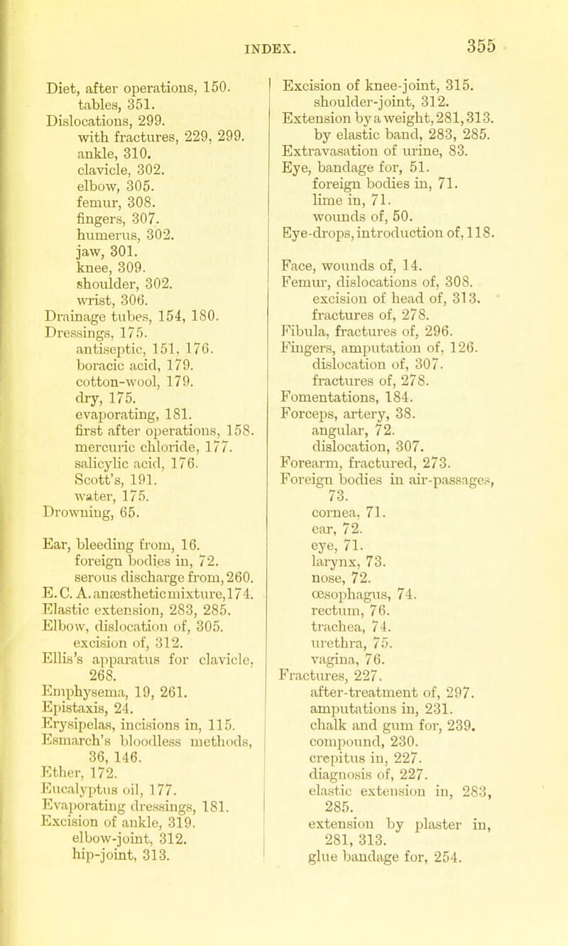 Diet, after operations, 150. tables, 351. Dislocations, 299. with fractures, 229, 299. ankle, 310. clavicle, 302. elbow, 305. femur, 308. fingers, 307. humerus, 302. jaw, 301. knee, 309. shoulder, 302. wist, 306. Drainage tubes, 154, 180. Dressings, 175. anti.septic, 151, 176. boracic acid, 179. cotton-wool, 179. dry, 175. evaporating, 181. first after operations, 158. mercuric chloride, 177. salicylic acid, 176. Scott's, 191. water, 175. Drowning, 65. Ear, bleeding from, 16. foreign bodies in, 72. serous discharge fi'om, 260. E. C. A. anresthetic mixture, 174. Elastic extension, 283, 285. Elbow, dislocation of, 305. excision of, 312. Ellis's apparatus for clavicle. 268. Emphysema, 19, 261. Epistaxis, 24. Erysipelas, incisions in, 115. Esmarch's bloodless methods, 36, 146. Ether, 172. Eucalyptus oil, 177. Evaporating dressings, 181. Excision of ankle, 319. elbow-joint, 312. hip-joint, 313. Excision of knee-joint, 315. shoulder-joint, 312. Extension by a weight, 281,313. by elastic band, 283, 285. Extravasation of urine, 83. Eye, bandage for, 51. foreign bodies in, 71. lime in, 71. wounds of, 50. Eye-drops, introduction of, 118. Face, wounds of, 14. Femm-, dislocations of, 308. excision of head of, 313. fractures of, 278. Fibula, fi'actures of, 296. Fuigers, amputation of, 126. dislocation of, 307. fractures of, 278. Fomentations, 184. Forceps, artery, 38. angular, 72. dislocation, 307. Forearm, fractured, 273. Foreign bodies in air-passages, 73. cornea, 71. ear, 72. eye, 71. larynx, 73. nose, 72. oesophagus, 74. rectum, 76. trachea, 74. urethra, TTi. vagina, 76. Fractures, 227. fifter-treatment of, 297. amputations in, 231. chalk and gum for, 239. compound, 230. crepitus in, 227. diagnosis of, 227. elastic extension in, 283, 285. extension by plaster in, 281, 313. glue bandage for, 254.